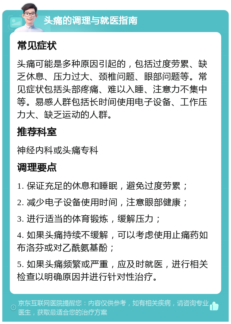 头痛的调理与就医指南 常见症状 头痛可能是多种原因引起的，包括过度劳累、缺乏休息、压力过大、颈椎问题、眼部问题等。常见症状包括头部疼痛、难以入睡、注意力不集中等。易感人群包括长时间使用电子设备、工作压力大、缺乏运动的人群。 推荐科室 神经内科或头痛专科 调理要点 1. 保证充足的休息和睡眠，避免过度劳累； 2. 减少电子设备使用时间，注意眼部健康； 3. 进行适当的体育锻炼，缓解压力； 4. 如果头痛持续不缓解，可以考虑使用止痛药如布洛芬或对乙酰氨基酚； 5. 如果头痛频繁或严重，应及时就医，进行相关检查以明确原因并进行针对性治疗。