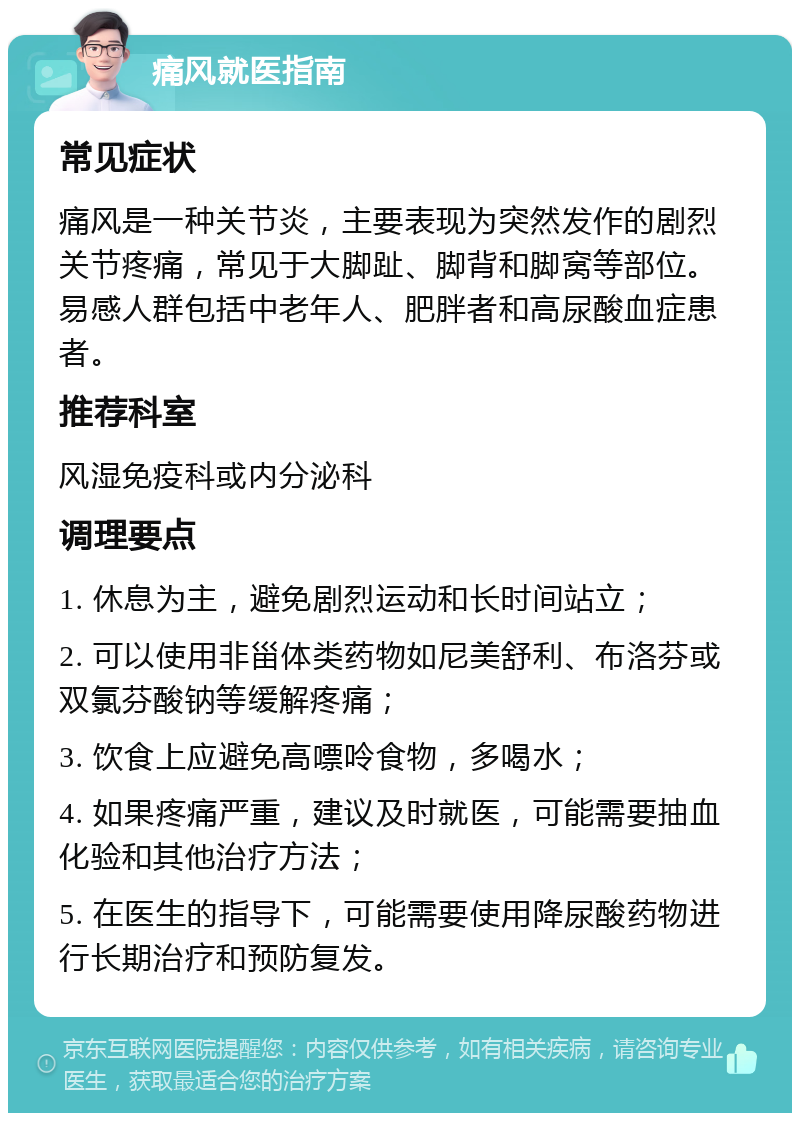 痛风就医指南 常见症状 痛风是一种关节炎，主要表现为突然发作的剧烈关节疼痛，常见于大脚趾、脚背和脚窝等部位。易感人群包括中老年人、肥胖者和高尿酸血症患者。 推荐科室 风湿免疫科或内分泌科 调理要点 1. 休息为主，避免剧烈运动和长时间站立； 2. 可以使用非甾体类药物如尼美舒利、布洛芬或双氯芬酸钠等缓解疼痛； 3. 饮食上应避免高嘌呤食物，多喝水； 4. 如果疼痛严重，建议及时就医，可能需要抽血化验和其他治疗方法； 5. 在医生的指导下，可能需要使用降尿酸药物进行长期治疗和预防复发。