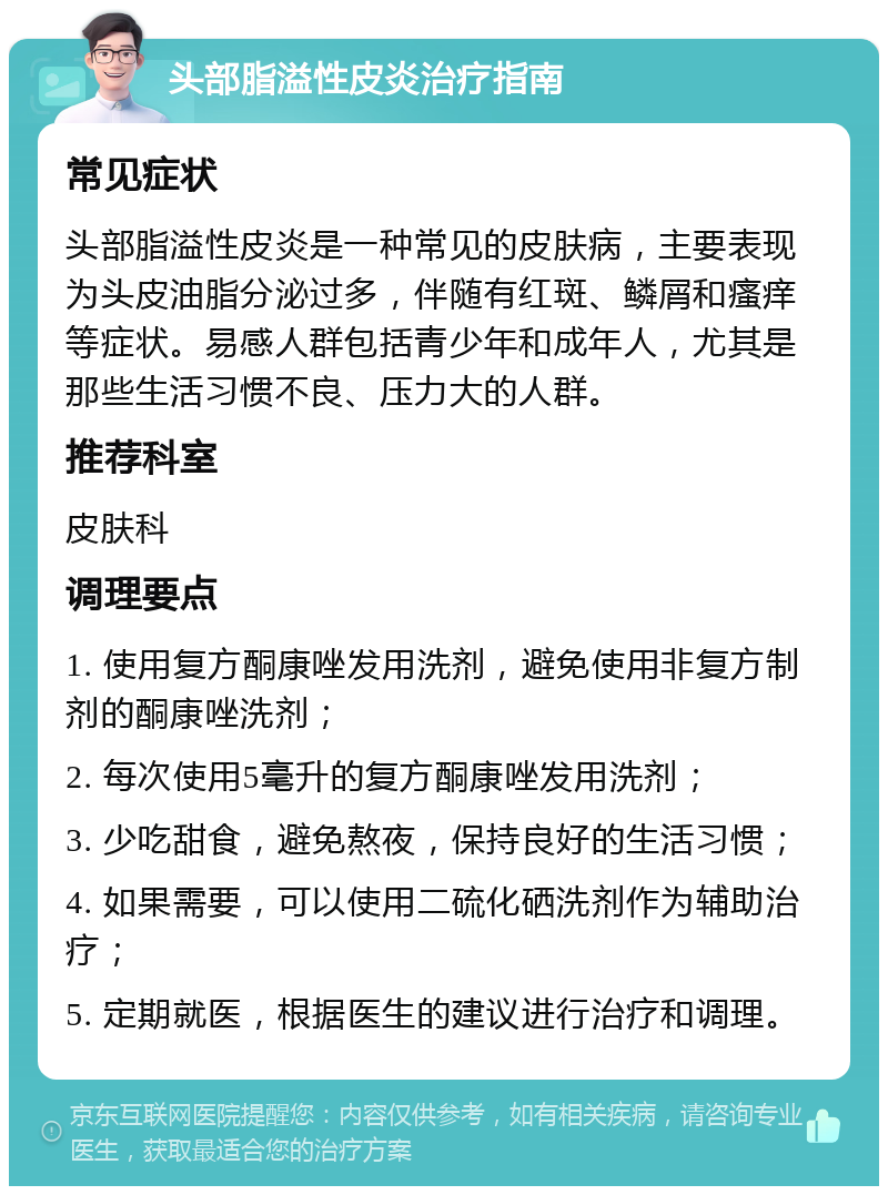 头部脂溢性皮炎治疗指南 常见症状 头部脂溢性皮炎是一种常见的皮肤病，主要表现为头皮油脂分泌过多，伴随有红斑、鳞屑和瘙痒等症状。易感人群包括青少年和成年人，尤其是那些生活习惯不良、压力大的人群。 推荐科室 皮肤科 调理要点 1. 使用复方酮康唑发用洗剂，避免使用非复方制剂的酮康唑洗剂； 2. 每次使用5毫升的复方酮康唑发用洗剂； 3. 少吃甜食，避免熬夜，保持良好的生活习惯； 4. 如果需要，可以使用二硫化硒洗剂作为辅助治疗； 5. 定期就医，根据医生的建议进行治疗和调理。