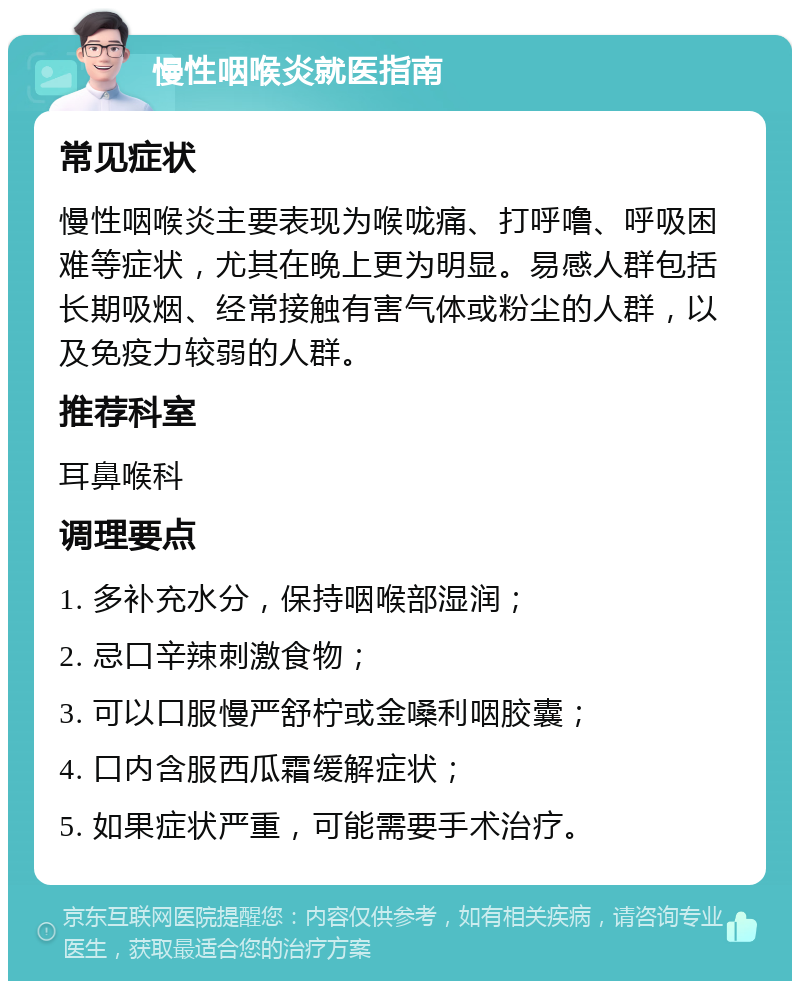 慢性咽喉炎就医指南 常见症状 慢性咽喉炎主要表现为喉咙痛、打呼噜、呼吸困难等症状，尤其在晚上更为明显。易感人群包括长期吸烟、经常接触有害气体或粉尘的人群，以及免疫力较弱的人群。 推荐科室 耳鼻喉科 调理要点 1. 多补充水分，保持咽喉部湿润； 2. 忌口辛辣刺激食物； 3. 可以口服慢严舒柠或金嗓利咽胶囊； 4. 口内含服西瓜霜缓解症状； 5. 如果症状严重，可能需要手术治疗。