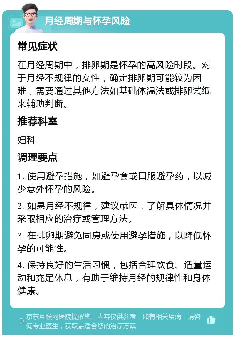 月经周期与怀孕风险 常见症状 在月经周期中，排卵期是怀孕的高风险时段。对于月经不规律的女性，确定排卵期可能较为困难，需要通过其他方法如基础体温法或排卵试纸来辅助判断。 推荐科室 妇科 调理要点 1. 使用避孕措施，如避孕套或口服避孕药，以减少意外怀孕的风险。 2. 如果月经不规律，建议就医，了解具体情况并采取相应的治疗或管理方法。 3. 在排卵期避免同房或使用避孕措施，以降低怀孕的可能性。 4. 保持良好的生活习惯，包括合理饮食、适量运动和充足休息，有助于维持月经的规律性和身体健康。