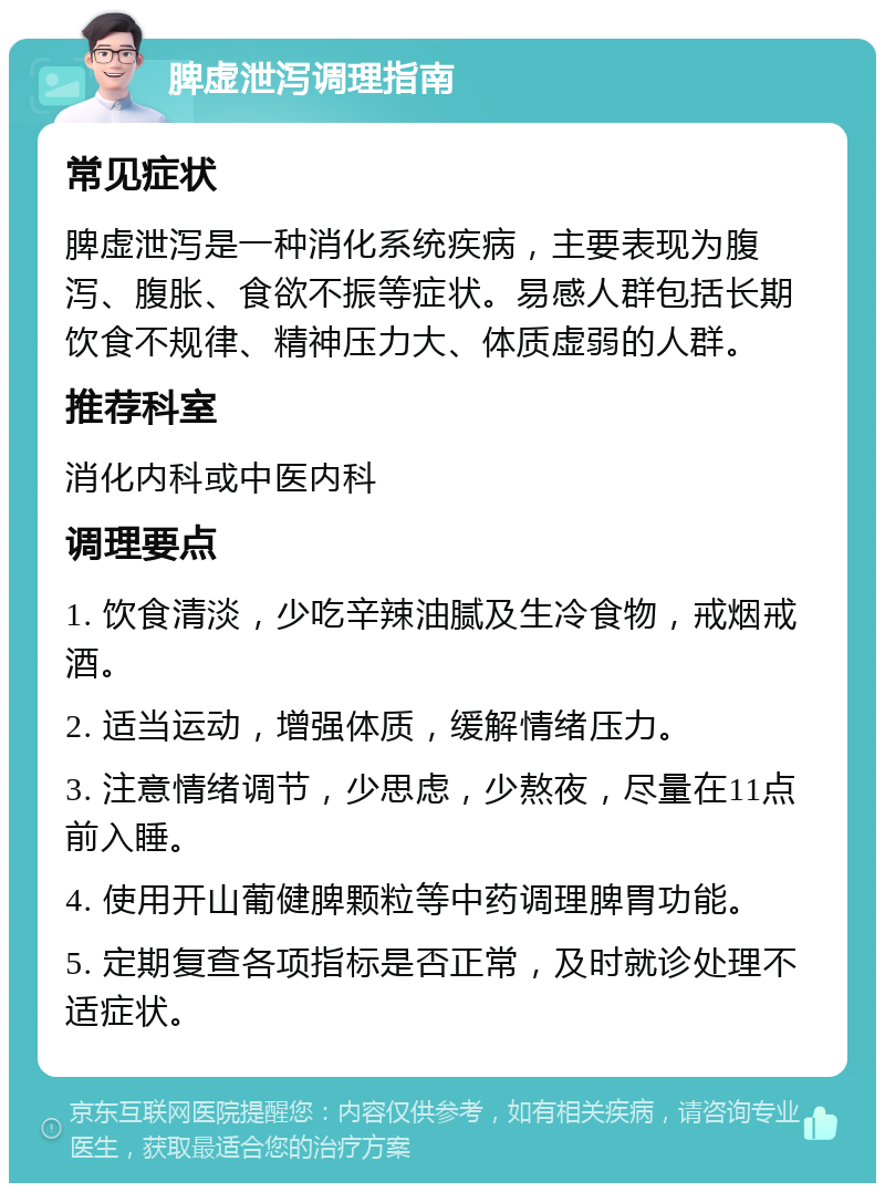 脾虚泄泻调理指南 常见症状 脾虚泄泻是一种消化系统疾病，主要表现为腹泻、腹胀、食欲不振等症状。易感人群包括长期饮食不规律、精神压力大、体质虚弱的人群。 推荐科室 消化内科或中医内科 调理要点 1. 饮食清淡，少吃辛辣油腻及生冷食物，戒烟戒酒。 2. 适当运动，增强体质，缓解情绪压力。 3. 注意情绪调节，少思虑，少熬夜，尽量在11点前入睡。 4. 使用开山葡健脾颗粒等中药调理脾胃功能。 5. 定期复查各项指标是否正常，及时就诊处理不适症状。