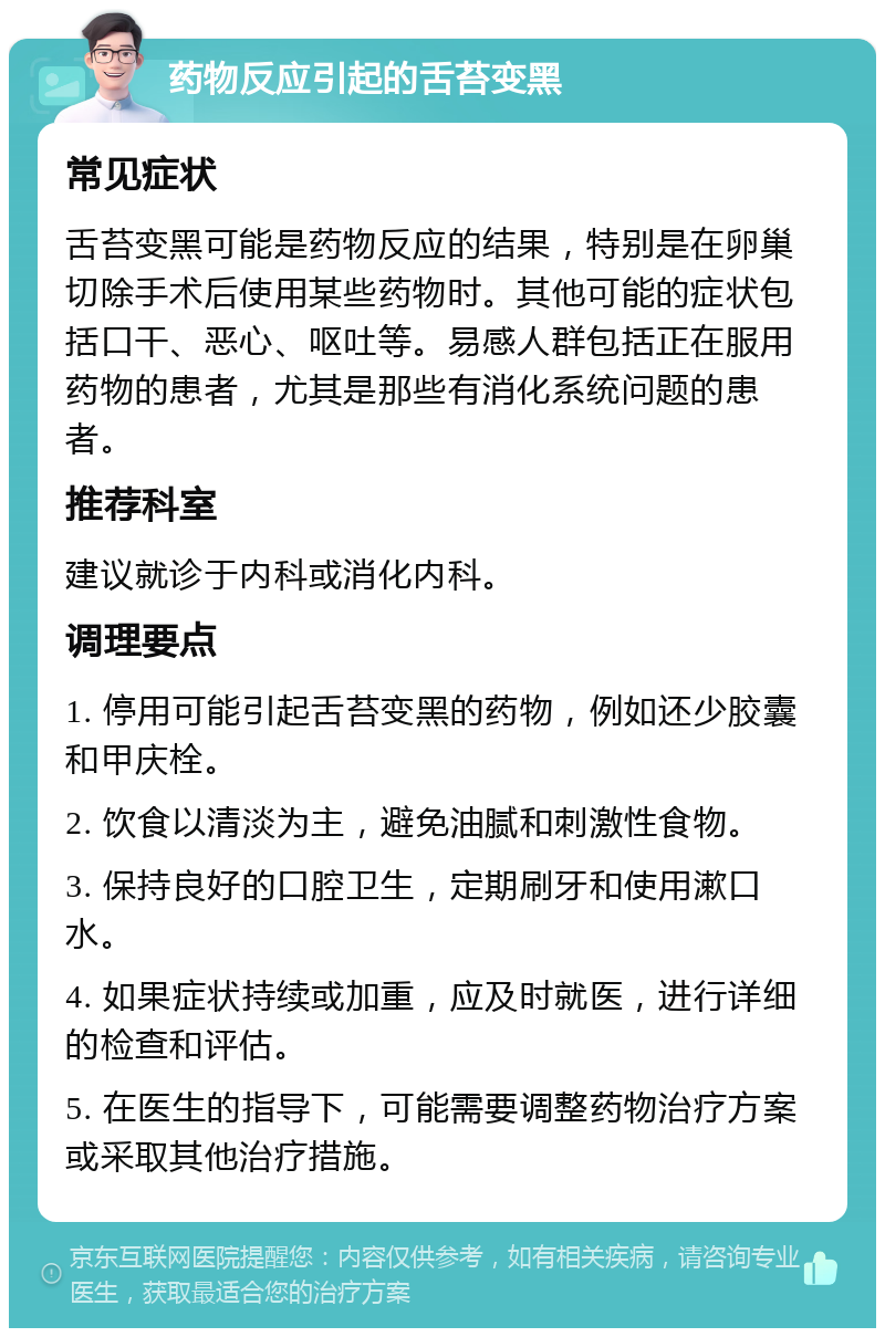 药物反应引起的舌苔变黑 常见症状 舌苔变黑可能是药物反应的结果，特别是在卵巢切除手术后使用某些药物时。其他可能的症状包括口干、恶心、呕吐等。易感人群包括正在服用药物的患者，尤其是那些有消化系统问题的患者。 推荐科室 建议就诊于内科或消化内科。 调理要点 1. 停用可能引起舌苔变黑的药物，例如还少胶囊和甲庆栓。 2. 饮食以清淡为主，避免油腻和刺激性食物。 3. 保持良好的口腔卫生，定期刷牙和使用漱口水。 4. 如果症状持续或加重，应及时就医，进行详细的检查和评估。 5. 在医生的指导下，可能需要调整药物治疗方案或采取其他治疗措施。