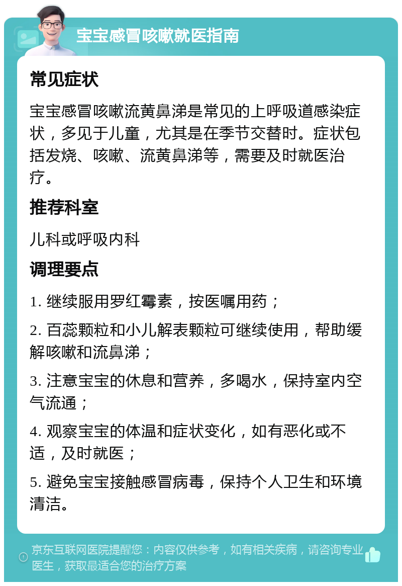 宝宝感冒咳嗽就医指南 常见症状 宝宝感冒咳嗽流黄鼻涕是常见的上呼吸道感染症状，多见于儿童，尤其是在季节交替时。症状包括发烧、咳嗽、流黄鼻涕等，需要及时就医治疗。 推荐科室 儿科或呼吸内科 调理要点 1. 继续服用罗红霉素，按医嘱用药； 2. 百蕊颗粒和小儿解表颗粒可继续使用，帮助缓解咳嗽和流鼻涕； 3. 注意宝宝的休息和营养，多喝水，保持室内空气流通； 4. 观察宝宝的体温和症状变化，如有恶化或不适，及时就医； 5. 避免宝宝接触感冒病毒，保持个人卫生和环境清洁。