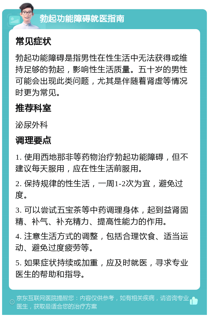 勃起功能障碍就医指南 常见症状 勃起功能障碍是指男性在性生活中无法获得或维持足够的勃起，影响性生活质量。五十岁的男性可能会出现此类问题，尤其是伴随着肾虚等情况时更为常见。 推荐科室 泌尿外科 调理要点 1. 使用西地那非等药物治疗勃起功能障碍，但不建议每天服用，应在性生活前服用。 2. 保持规律的性生活，一周1-2次为宜，避免过度。 3. 可以尝试五宝茶等中药调理身体，起到益肾固精、补气、补充精力、提高性能力的作用。 4. 注意生活方式的调整，包括合理饮食、适当运动、避免过度疲劳等。 5. 如果症状持续或加重，应及时就医，寻求专业医生的帮助和指导。