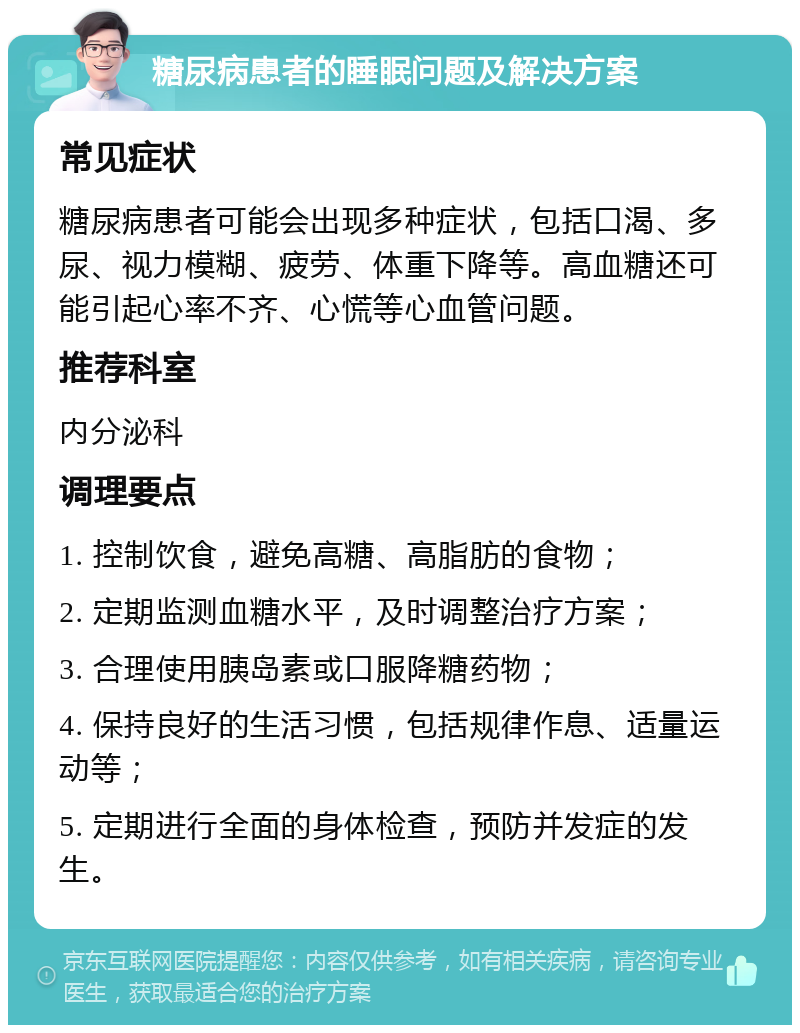 糖尿病患者的睡眠问题及解决方案 常见症状 糖尿病患者可能会出现多种症状，包括口渴、多尿、视力模糊、疲劳、体重下降等。高血糖还可能引起心率不齐、心慌等心血管问题。 推荐科室 内分泌科 调理要点 1. 控制饮食，避免高糖、高脂肪的食物； 2. 定期监测血糖水平，及时调整治疗方案； 3. 合理使用胰岛素或口服降糖药物； 4. 保持良好的生活习惯，包括规律作息、适量运动等； 5. 定期进行全面的身体检查，预防并发症的发生。