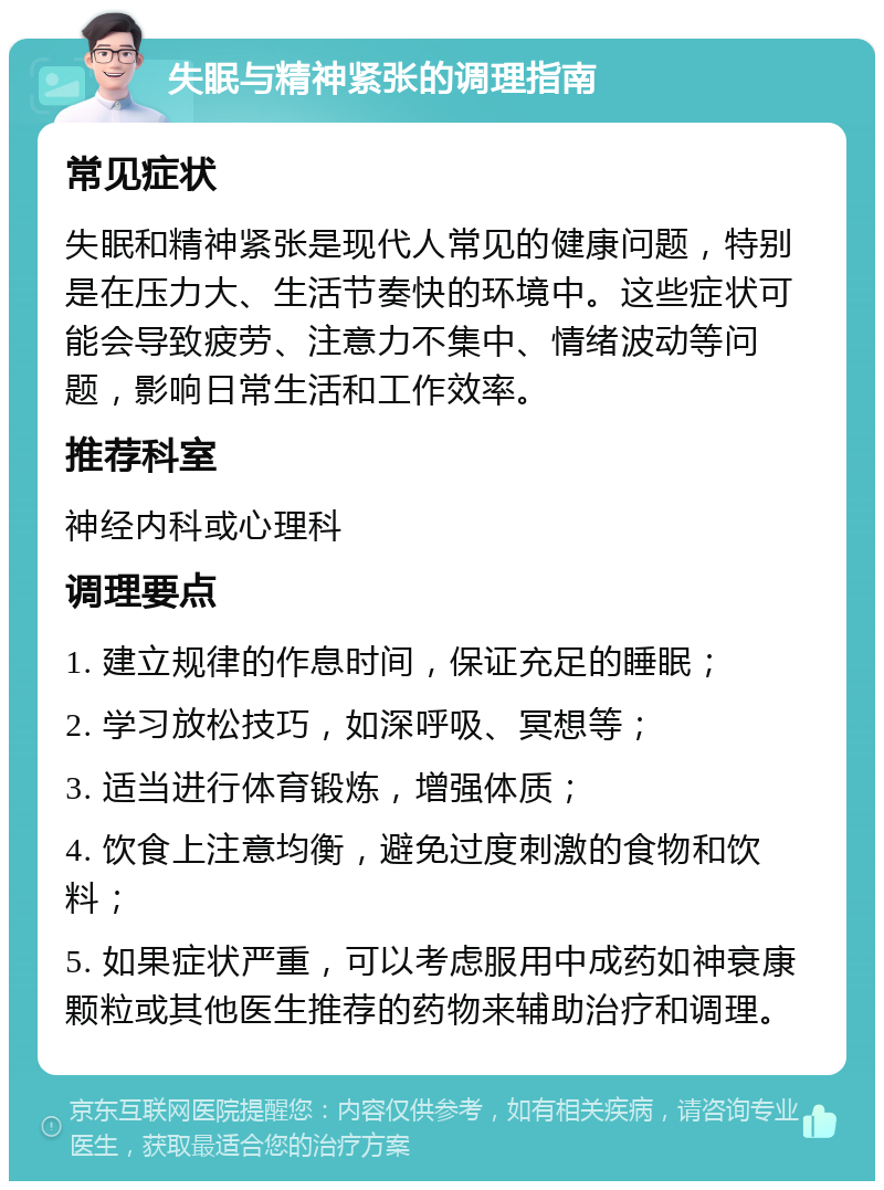 失眠与精神紧张的调理指南 常见症状 失眠和精神紧张是现代人常见的健康问题，特别是在压力大、生活节奏快的环境中。这些症状可能会导致疲劳、注意力不集中、情绪波动等问题，影响日常生活和工作效率。 推荐科室 神经内科或心理科 调理要点 1. 建立规律的作息时间，保证充足的睡眠； 2. 学习放松技巧，如深呼吸、冥想等； 3. 适当进行体育锻炼，增强体质； 4. 饮食上注意均衡，避免过度刺激的食物和饮料； 5. 如果症状严重，可以考虑服用中成药如神衰康颗粒或其他医生推荐的药物来辅助治疗和调理。