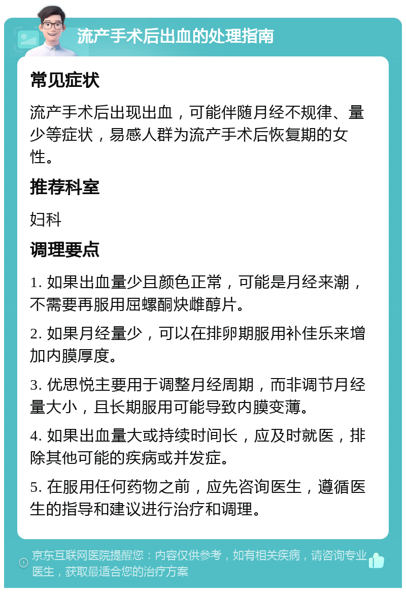 流产手术后出血的处理指南 常见症状 流产手术后出现出血，可能伴随月经不规律、量少等症状，易感人群为流产手术后恢复期的女性。 推荐科室 妇科 调理要点 1. 如果出血量少且颜色正常，可能是月经来潮，不需要再服用屈螺酮炔雌醇片。 2. 如果月经量少，可以在排卵期服用补佳乐来增加内膜厚度。 3. 优思悦主要用于调整月经周期，而非调节月经量大小，且长期服用可能导致内膜变薄。 4. 如果出血量大或持续时间长，应及时就医，排除其他可能的疾病或并发症。 5. 在服用任何药物之前，应先咨询医生，遵循医生的指导和建议进行治疗和调理。