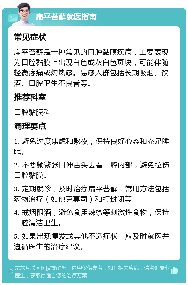 扁平苔藓就医指南 常见症状 扁平苔藓是一种常见的口腔黏膜疾病，主要表现为口腔黏膜上出现白色或灰白色斑块，可能伴随轻微疼痛或灼热感。易感人群包括长期吸烟、饮酒、口腔卫生不良者等。 推荐科室 口腔黏膜科 调理要点 1. 避免过度焦虑和熬夜，保持良好心态和充足睡眠。 2. 不要频繁张口伸舌头去看口腔内部，避免拉伤口腔黏膜。 3. 定期就诊，及时治疗扁平苔藓，常用方法包括药物治疗（如他克莫司）和打封闭等。 4. 戒烟限酒，避免食用辣椒等刺激性食物，保持口腔清洁卫生。 5. 如果出现复发或其他不适症状，应及时就医并遵循医生的治疗建议。