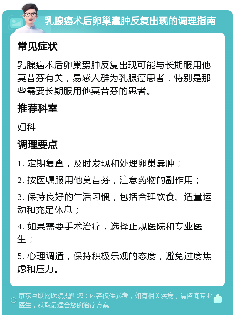 乳腺癌术后卵巢囊肿反复出现的调理指南 常见症状 乳腺癌术后卵巢囊肿反复出现可能与长期服用他莫昔芬有关，易感人群为乳腺癌患者，特别是那些需要长期服用他莫昔芬的患者。 推荐科室 妇科 调理要点 1. 定期复查，及时发现和处理卵巢囊肿； 2. 按医嘱服用他莫昔芬，注意药物的副作用； 3. 保持良好的生活习惯，包括合理饮食、适量运动和充足休息； 4. 如果需要手术治疗，选择正规医院和专业医生； 5. 心理调适，保持积极乐观的态度，避免过度焦虑和压力。