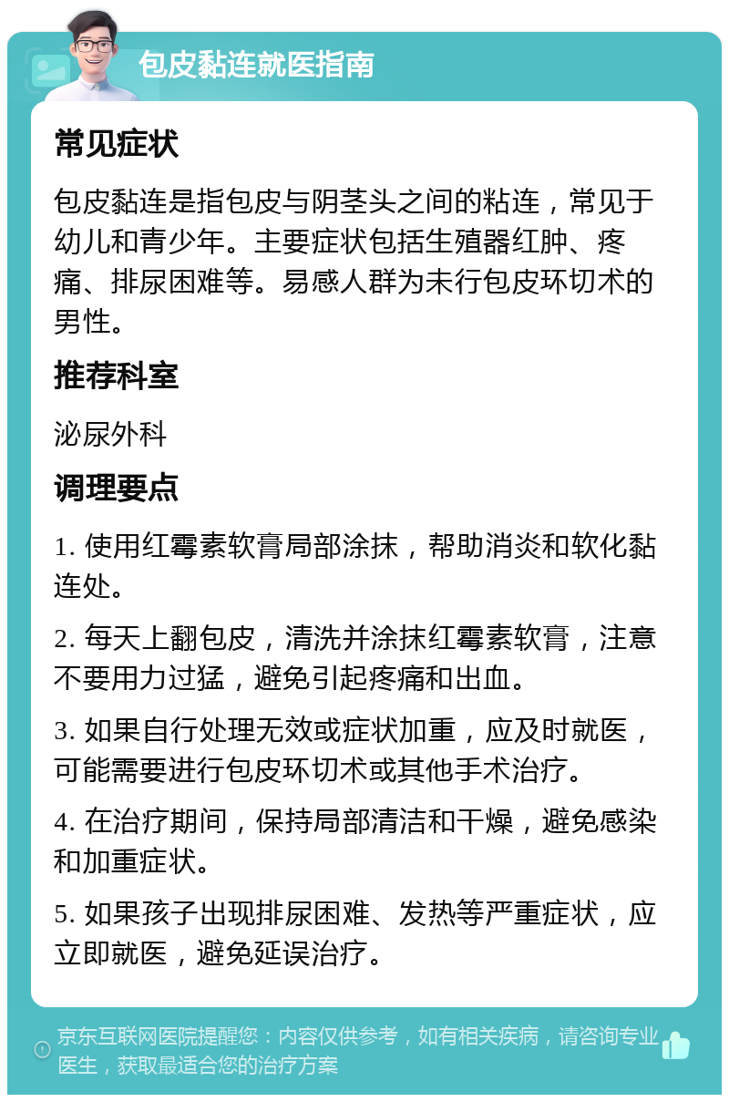 包皮黏连就医指南 常见症状 包皮黏连是指包皮与阴茎头之间的粘连，常见于幼儿和青少年。主要症状包括生殖器红肿、疼痛、排尿困难等。易感人群为未行包皮环切术的男性。 推荐科室 泌尿外科 调理要点 1. 使用红霉素软膏局部涂抹，帮助消炎和软化黏连处。 2. 每天上翻包皮，清洗并涂抹红霉素软膏，注意不要用力过猛，避免引起疼痛和出血。 3. 如果自行处理无效或症状加重，应及时就医，可能需要进行包皮环切术或其他手术治疗。 4. 在治疗期间，保持局部清洁和干燥，避免感染和加重症状。 5. 如果孩子出现排尿困难、发热等严重症状，应立即就医，避免延误治疗。