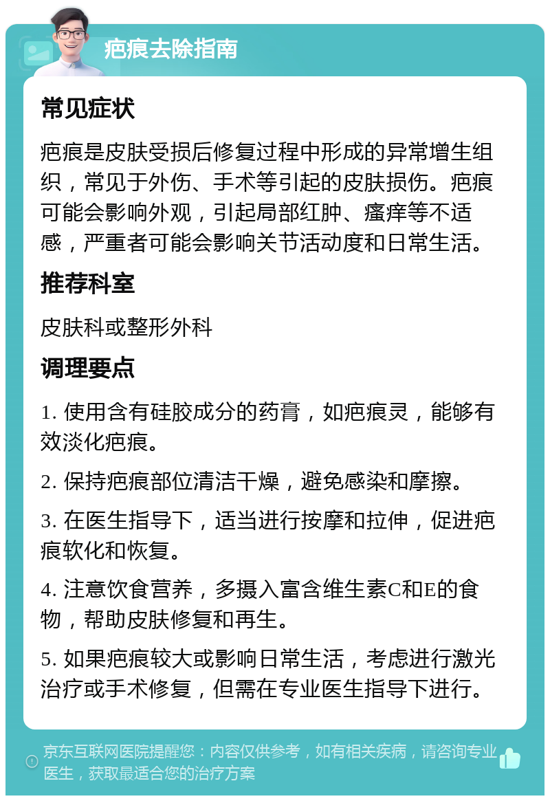 疤痕去除指南 常见症状 疤痕是皮肤受损后修复过程中形成的异常增生组织，常见于外伤、手术等引起的皮肤损伤。疤痕可能会影响外观，引起局部红肿、瘙痒等不适感，严重者可能会影响关节活动度和日常生活。 推荐科室 皮肤科或整形外科 调理要点 1. 使用含有硅胶成分的药膏，如疤痕灵，能够有效淡化疤痕。 2. 保持疤痕部位清洁干燥，避免感染和摩擦。 3. 在医生指导下，适当进行按摩和拉伸，促进疤痕软化和恢复。 4. 注意饮食营养，多摄入富含维生素C和E的食物，帮助皮肤修复和再生。 5. 如果疤痕较大或影响日常生活，考虑进行激光治疗或手术修复，但需在专业医生指导下进行。