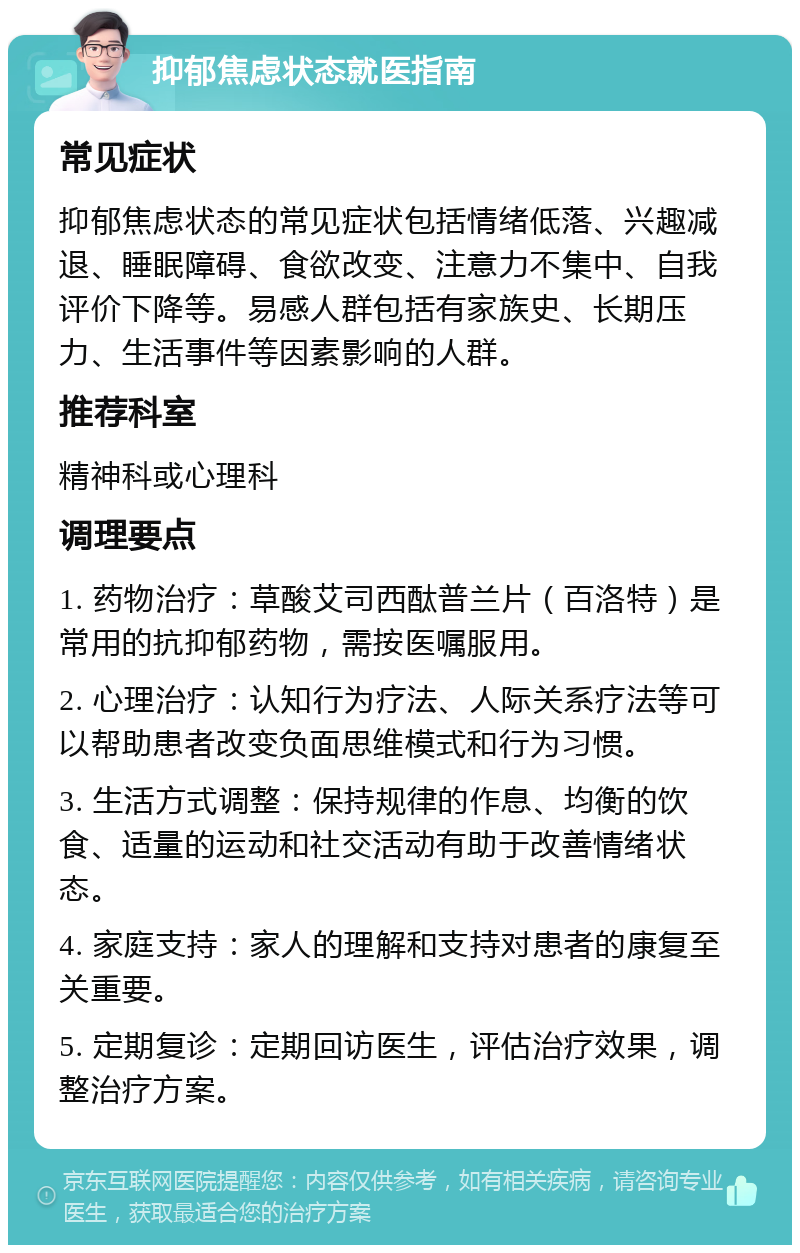 抑郁焦虑状态就医指南 常见症状 抑郁焦虑状态的常见症状包括情绪低落、兴趣减退、睡眠障碍、食欲改变、注意力不集中、自我评价下降等。易感人群包括有家族史、长期压力、生活事件等因素影响的人群。 推荐科室 精神科或心理科 调理要点 1. 药物治疗：草酸艾司西酞普兰片（百洛特）是常用的抗抑郁药物，需按医嘱服用。 2. 心理治疗：认知行为疗法、人际关系疗法等可以帮助患者改变负面思维模式和行为习惯。 3. 生活方式调整：保持规律的作息、均衡的饮食、适量的运动和社交活动有助于改善情绪状态。 4. 家庭支持：家人的理解和支持对患者的康复至关重要。 5. 定期复诊：定期回访医生，评估治疗效果，调整治疗方案。