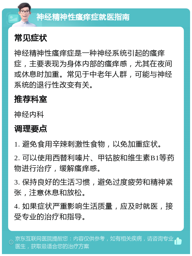 神经精神性瘙痒症就医指南 常见症状 神经精神性瘙痒症是一种神经系统引起的瘙痒症，主要表现为身体内部的瘙痒感，尤其在夜间或休息时加重。常见于中老年人群，可能与神经系统的退行性改变有关。 推荐科室 神经内科 调理要点 1. 避免食用辛辣刺激性食物，以免加重症状。 2. 可以使用西替利嗪片、甲钴胺和维生素B1等药物进行治疗，缓解瘙痒感。 3. 保持良好的生活习惯，避免过度疲劳和精神紧张，注意休息和放松。 4. 如果症状严重影响生活质量，应及时就医，接受专业的治疗和指导。