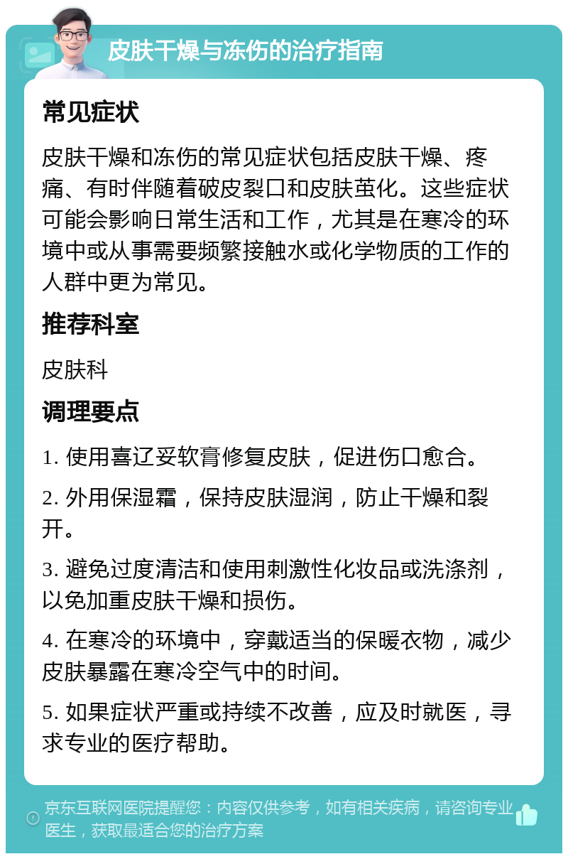 皮肤干燥与冻伤的治疗指南 常见症状 皮肤干燥和冻伤的常见症状包括皮肤干燥、疼痛、有时伴随着破皮裂口和皮肤茧化。这些症状可能会影响日常生活和工作，尤其是在寒冷的环境中或从事需要频繁接触水或化学物质的工作的人群中更为常见。 推荐科室 皮肤科 调理要点 1. 使用喜辽妥软膏修复皮肤，促进伤口愈合。 2. 外用保湿霜，保持皮肤湿润，防止干燥和裂开。 3. 避免过度清洁和使用刺激性化妆品或洗涤剂，以免加重皮肤干燥和损伤。 4. 在寒冷的环境中，穿戴适当的保暖衣物，减少皮肤暴露在寒冷空气中的时间。 5. 如果症状严重或持续不改善，应及时就医，寻求专业的医疗帮助。