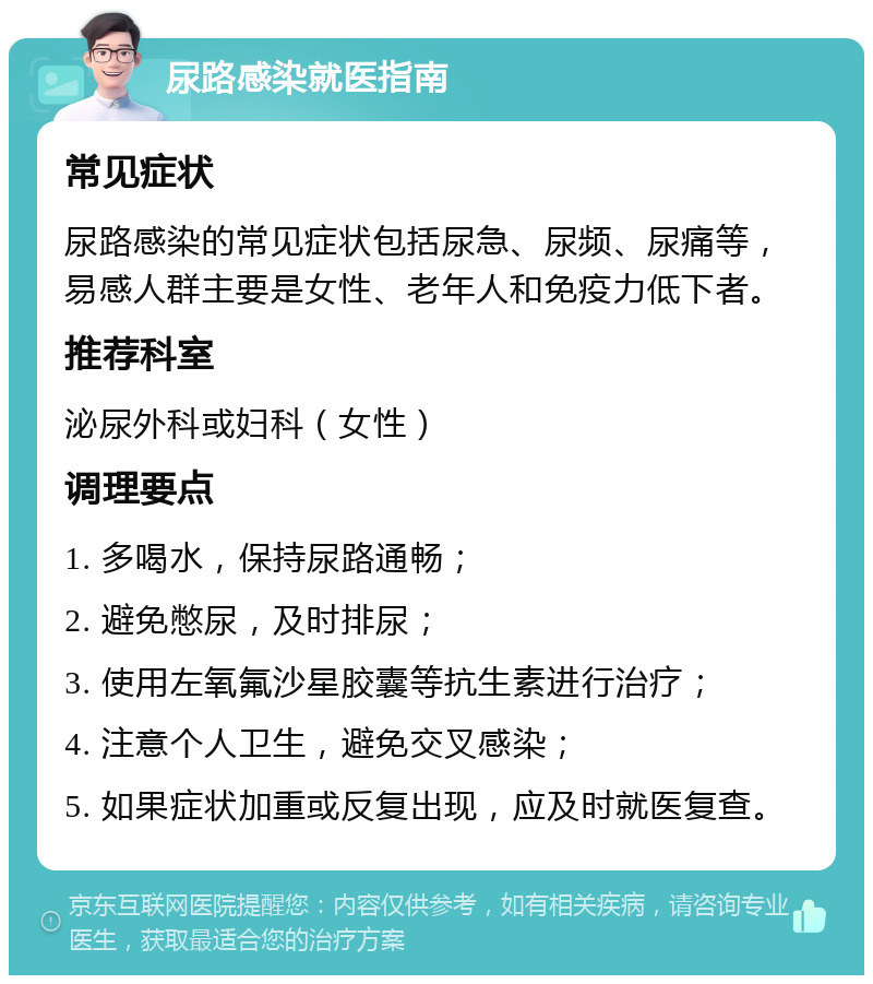 尿路感染就医指南 常见症状 尿路感染的常见症状包括尿急、尿频、尿痛等，易感人群主要是女性、老年人和免疫力低下者。 推荐科室 泌尿外科或妇科（女性） 调理要点 1. 多喝水，保持尿路通畅； 2. 避免憋尿，及时排尿； 3. 使用左氧氟沙星胶囊等抗生素进行治疗； 4. 注意个人卫生，避免交叉感染； 5. 如果症状加重或反复出现，应及时就医复查。