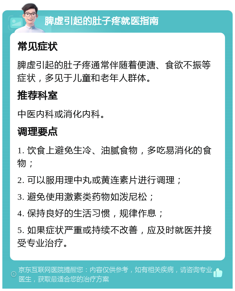 脾虚引起的肚子疼就医指南 常见症状 脾虚引起的肚子疼通常伴随着便溏、食欲不振等症状，多见于儿童和老年人群体。 推荐科室 中医内科或消化内科。 调理要点 1. 饮食上避免生冷、油腻食物，多吃易消化的食物； 2. 可以服用理中丸或黄连素片进行调理； 3. 避免使用激素类药物如泼尼松； 4. 保持良好的生活习惯，规律作息； 5. 如果症状严重或持续不改善，应及时就医并接受专业治疗。