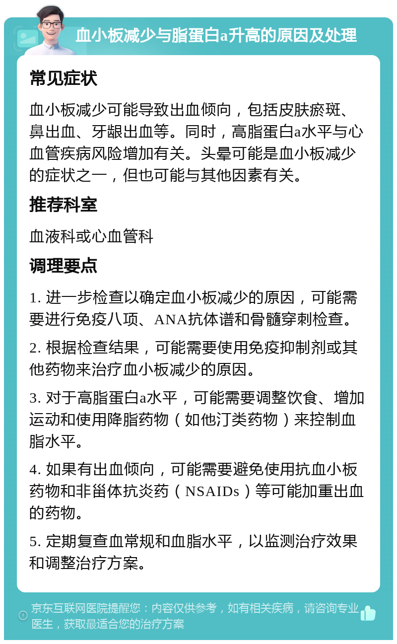 血小板减少与脂蛋白a升高的原因及处理 常见症状 血小板减少可能导致出血倾向，包括皮肤瘀斑、鼻出血、牙龈出血等。同时，高脂蛋白a水平与心血管疾病风险增加有关。头晕可能是血小板减少的症状之一，但也可能与其他因素有关。 推荐科室 血液科或心血管科 调理要点 1. 进一步检查以确定血小板减少的原因，可能需要进行免疫八项、ANA抗体谱和骨髓穿刺检查。 2. 根据检查结果，可能需要使用免疫抑制剂或其他药物来治疗血小板减少的原因。 3. 对于高脂蛋白a水平，可能需要调整饮食、增加运动和使用降脂药物（如他汀类药物）来控制血脂水平。 4. 如果有出血倾向，可能需要避免使用抗血小板药物和非甾体抗炎药（NSAIDs）等可能加重出血的药物。 5. 定期复查血常规和血脂水平，以监测治疗效果和调整治疗方案。