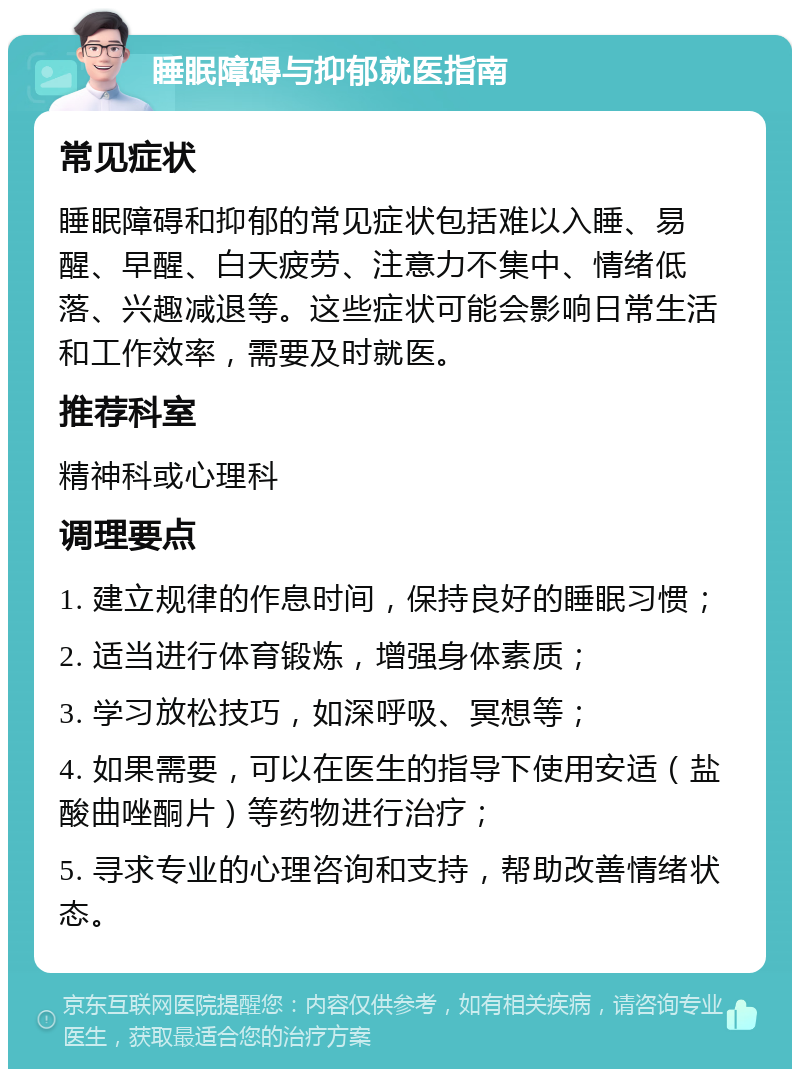 睡眠障碍与抑郁就医指南 常见症状 睡眠障碍和抑郁的常见症状包括难以入睡、易醒、早醒、白天疲劳、注意力不集中、情绪低落、兴趣减退等。这些症状可能会影响日常生活和工作效率，需要及时就医。 推荐科室 精神科或心理科 调理要点 1. 建立规律的作息时间，保持良好的睡眠习惯； 2. 适当进行体育锻炼，增强身体素质； 3. 学习放松技巧，如深呼吸、冥想等； 4. 如果需要，可以在医生的指导下使用安适（盐酸曲唑酮片）等药物进行治疗； 5. 寻求专业的心理咨询和支持，帮助改善情绪状态。