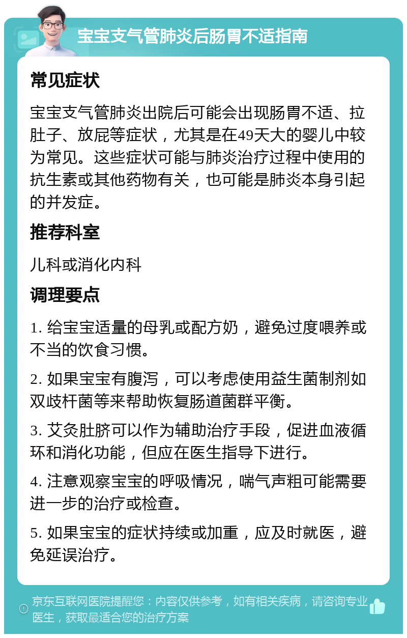 宝宝支气管肺炎后肠胃不适指南 常见症状 宝宝支气管肺炎出院后可能会出现肠胃不适、拉肚子、放屁等症状，尤其是在49天大的婴儿中较为常见。这些症状可能与肺炎治疗过程中使用的抗生素或其他药物有关，也可能是肺炎本身引起的并发症。 推荐科室 儿科或消化内科 调理要点 1. 给宝宝适量的母乳或配方奶，避免过度喂养或不当的饮食习惯。 2. 如果宝宝有腹泻，可以考虑使用益生菌制剂如双歧杆菌等来帮助恢复肠道菌群平衡。 3. 艾灸肚脐可以作为辅助治疗手段，促进血液循环和消化功能，但应在医生指导下进行。 4. 注意观察宝宝的呼吸情况，喘气声粗可能需要进一步的治疗或检查。 5. 如果宝宝的症状持续或加重，应及时就医，避免延误治疗。