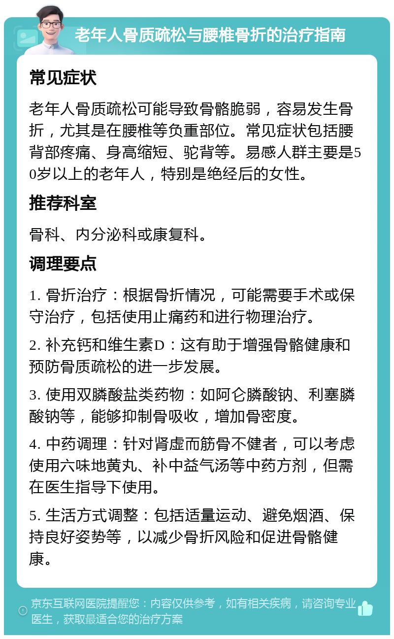 老年人骨质疏松与腰椎骨折的治疗指南 常见症状 老年人骨质疏松可能导致骨骼脆弱，容易发生骨折，尤其是在腰椎等负重部位。常见症状包括腰背部疼痛、身高缩短、驼背等。易感人群主要是50岁以上的老年人，特别是绝经后的女性。 推荐科室 骨科、内分泌科或康复科。 调理要点 1. 骨折治疗：根据骨折情况，可能需要手术或保守治疗，包括使用止痛药和进行物理治疗。 2. 补充钙和维生素D：这有助于增强骨骼健康和预防骨质疏松的进一步发展。 3. 使用双膦酸盐类药物：如阿仑膦酸钠、利塞膦酸钠等，能够抑制骨吸收，增加骨密度。 4. 中药调理：针对肾虚而筋骨不健者，可以考虑使用六味地黄丸、补中益气汤等中药方剂，但需在医生指导下使用。 5. 生活方式调整：包括适量运动、避免烟酒、保持良好姿势等，以减少骨折风险和促进骨骼健康。