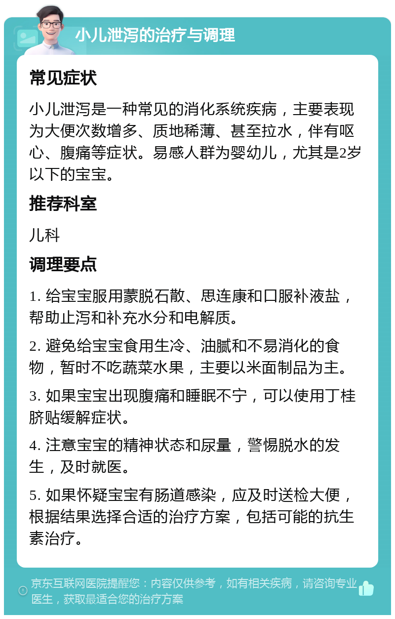 小儿泄泻的治疗与调理 常见症状 小儿泄泻是一种常见的消化系统疾病，主要表现为大便次数增多、质地稀薄、甚至拉水，伴有呕心、腹痛等症状。易感人群为婴幼儿，尤其是2岁以下的宝宝。 推荐科室 儿科 调理要点 1. 给宝宝服用蒙脱石散、思连康和口服补液盐，帮助止泻和补充水分和电解质。 2. 避免给宝宝食用生冷、油腻和不易消化的食物，暂时不吃蔬菜水果，主要以米面制品为主。 3. 如果宝宝出现腹痛和睡眠不宁，可以使用丁桂脐贴缓解症状。 4. 注意宝宝的精神状态和尿量，警惕脱水的发生，及时就医。 5. 如果怀疑宝宝有肠道感染，应及时送检大便，根据结果选择合适的治疗方案，包括可能的抗生素治疗。