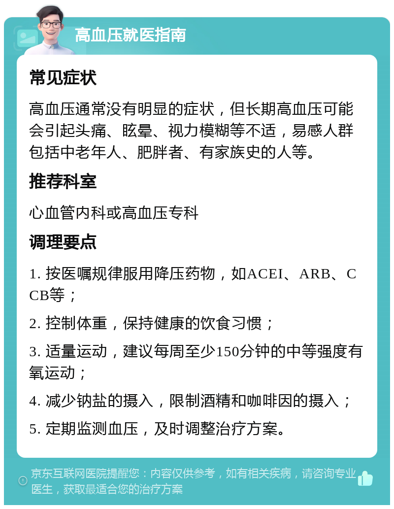 高血压就医指南 常见症状 高血压通常没有明显的症状，但长期高血压可能会引起头痛、眩晕、视力模糊等不适，易感人群包括中老年人、肥胖者、有家族史的人等。 推荐科室 心血管内科或高血压专科 调理要点 1. 按医嘱规律服用降压药物，如ACEI、ARB、CCB等； 2. 控制体重，保持健康的饮食习惯； 3. 适量运动，建议每周至少150分钟的中等强度有氧运动； 4. 减少钠盐的摄入，限制酒精和咖啡因的摄入； 5. 定期监测血压，及时调整治疗方案。