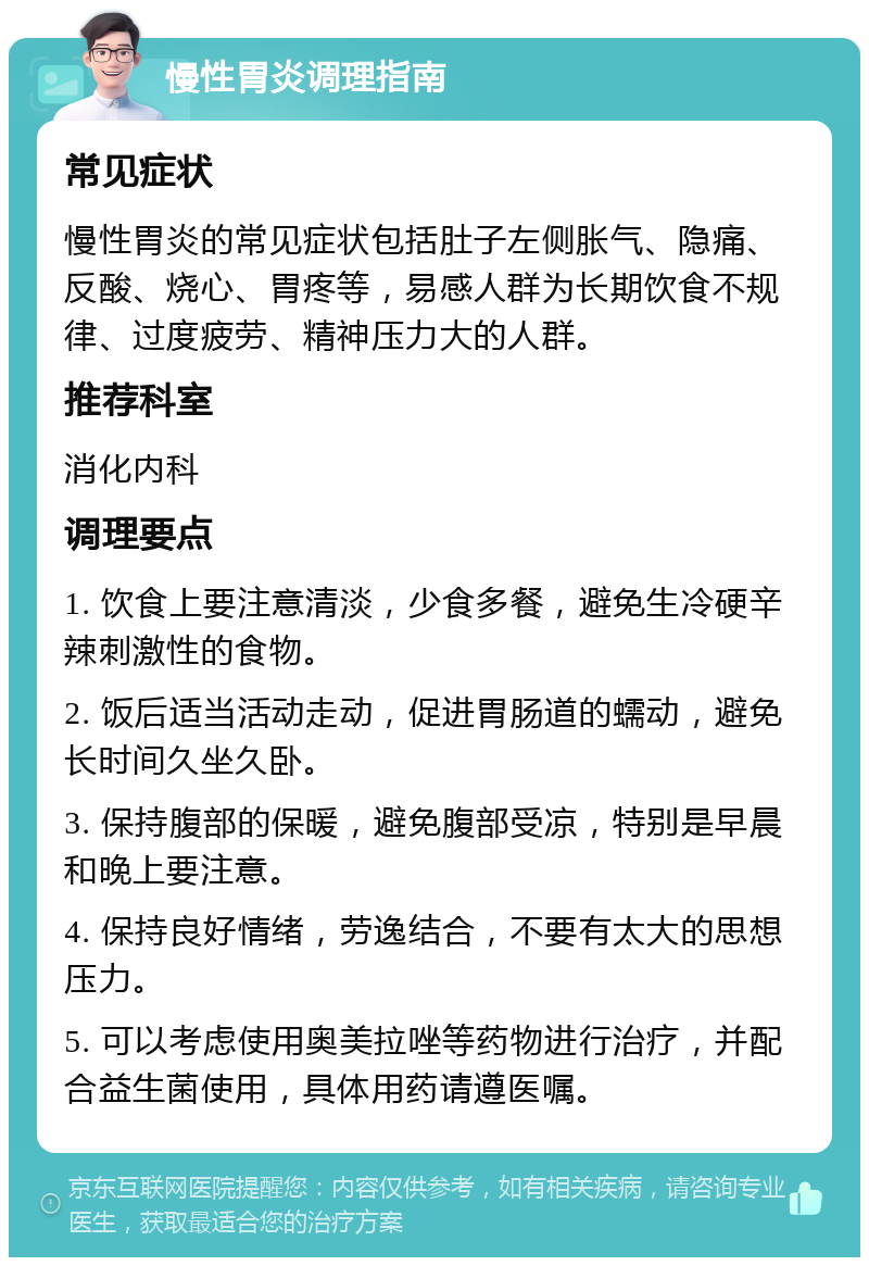 慢性胃炎调理指南 常见症状 慢性胃炎的常见症状包括肚子左侧胀气、隐痛、反酸、烧心、胃疼等，易感人群为长期饮食不规律、过度疲劳、精神压力大的人群。 推荐科室 消化内科 调理要点 1. 饮食上要注意清淡，少食多餐，避免生冷硬辛辣刺激性的食物。 2. 饭后适当活动走动，促进胃肠道的蠕动，避免长时间久坐久卧。 3. 保持腹部的保暖，避免腹部受凉，特别是早晨和晚上要注意。 4. 保持良好情绪，劳逸结合，不要有太大的思想压力。 5. 可以考虑使用奥美拉唑等药物进行治疗，并配合益生菌使用，具体用药请遵医嘱。