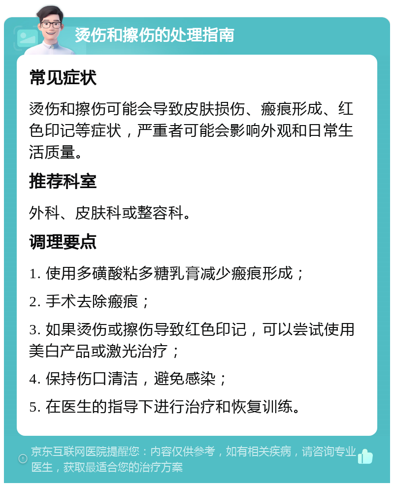 烫伤和擦伤的处理指南 常见症状 烫伤和擦伤可能会导致皮肤损伤、瘢痕形成、红色印记等症状，严重者可能会影响外观和日常生活质量。 推荐科室 外科、皮肤科或整容科。 调理要点 1. 使用多磺酸粘多糖乳膏减少瘢痕形成； 2. 手术去除瘢痕； 3. 如果烫伤或擦伤导致红色印记，可以尝试使用美白产品或激光治疗； 4. 保持伤口清洁，避免感染； 5. 在医生的指导下进行治疗和恢复训练。