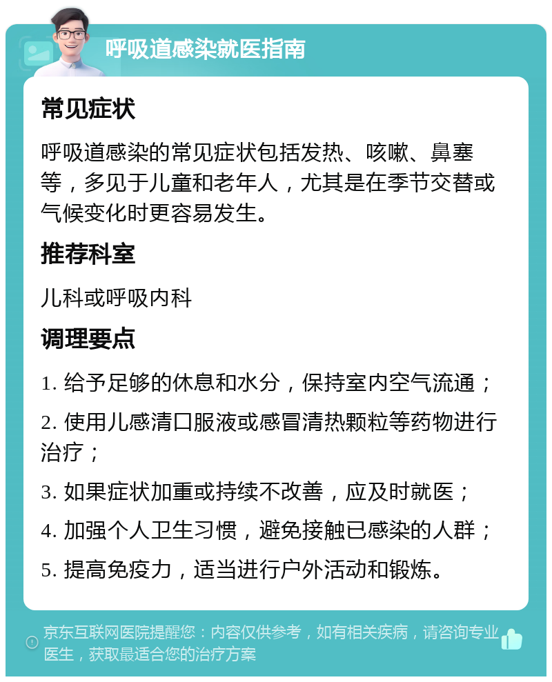 呼吸道感染就医指南 常见症状 呼吸道感染的常见症状包括发热、咳嗽、鼻塞等，多见于儿童和老年人，尤其是在季节交替或气候变化时更容易发生。 推荐科室 儿科或呼吸内科 调理要点 1. 给予足够的休息和水分，保持室内空气流通； 2. 使用儿感清口服液或感冒清热颗粒等药物进行治疗； 3. 如果症状加重或持续不改善，应及时就医； 4. 加强个人卫生习惯，避免接触已感染的人群； 5. 提高免疫力，适当进行户外活动和锻炼。