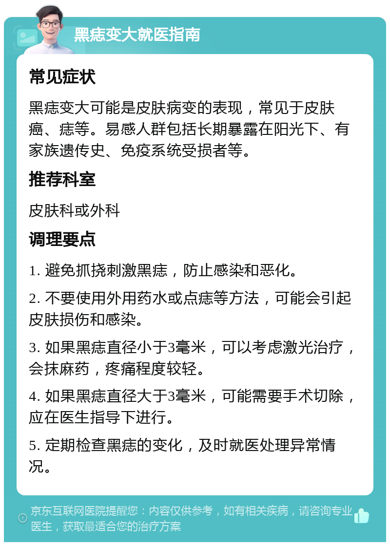 黑痣变大就医指南 常见症状 黑痣变大可能是皮肤病变的表现，常见于皮肤癌、痣等。易感人群包括长期暴露在阳光下、有家族遗传史、免疫系统受损者等。 推荐科室 皮肤科或外科 调理要点 1. 避免抓挠刺激黑痣，防止感染和恶化。 2. 不要使用外用药水或点痣等方法，可能会引起皮肤损伤和感染。 3. 如果黑痣直径小于3毫米，可以考虑激光治疗，会抹麻药，疼痛程度较轻。 4. 如果黑痣直径大于3毫米，可能需要手术切除，应在医生指导下进行。 5. 定期检查黑痣的变化，及时就医处理异常情况。