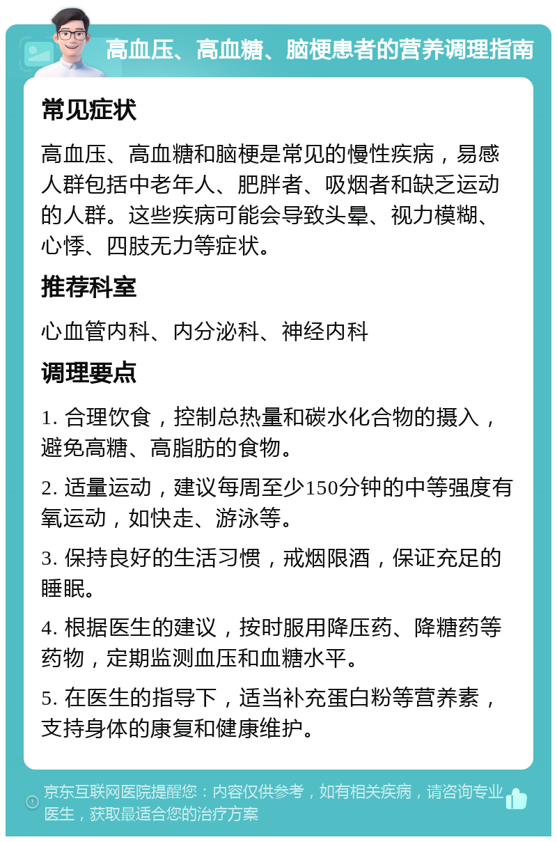 高血压、高血糖、脑梗患者的营养调理指南 常见症状 高血压、高血糖和脑梗是常见的慢性疾病，易感人群包括中老年人、肥胖者、吸烟者和缺乏运动的人群。这些疾病可能会导致头晕、视力模糊、心悸、四肢无力等症状。 推荐科室 心血管内科、内分泌科、神经内科 调理要点 1. 合理饮食，控制总热量和碳水化合物的摄入，避免高糖、高脂肪的食物。 2. 适量运动，建议每周至少150分钟的中等强度有氧运动，如快走、游泳等。 3. 保持良好的生活习惯，戒烟限酒，保证充足的睡眠。 4. 根据医生的建议，按时服用降压药、降糖药等药物，定期监测血压和血糖水平。 5. 在医生的指导下，适当补充蛋白粉等营养素，支持身体的康复和健康维护。