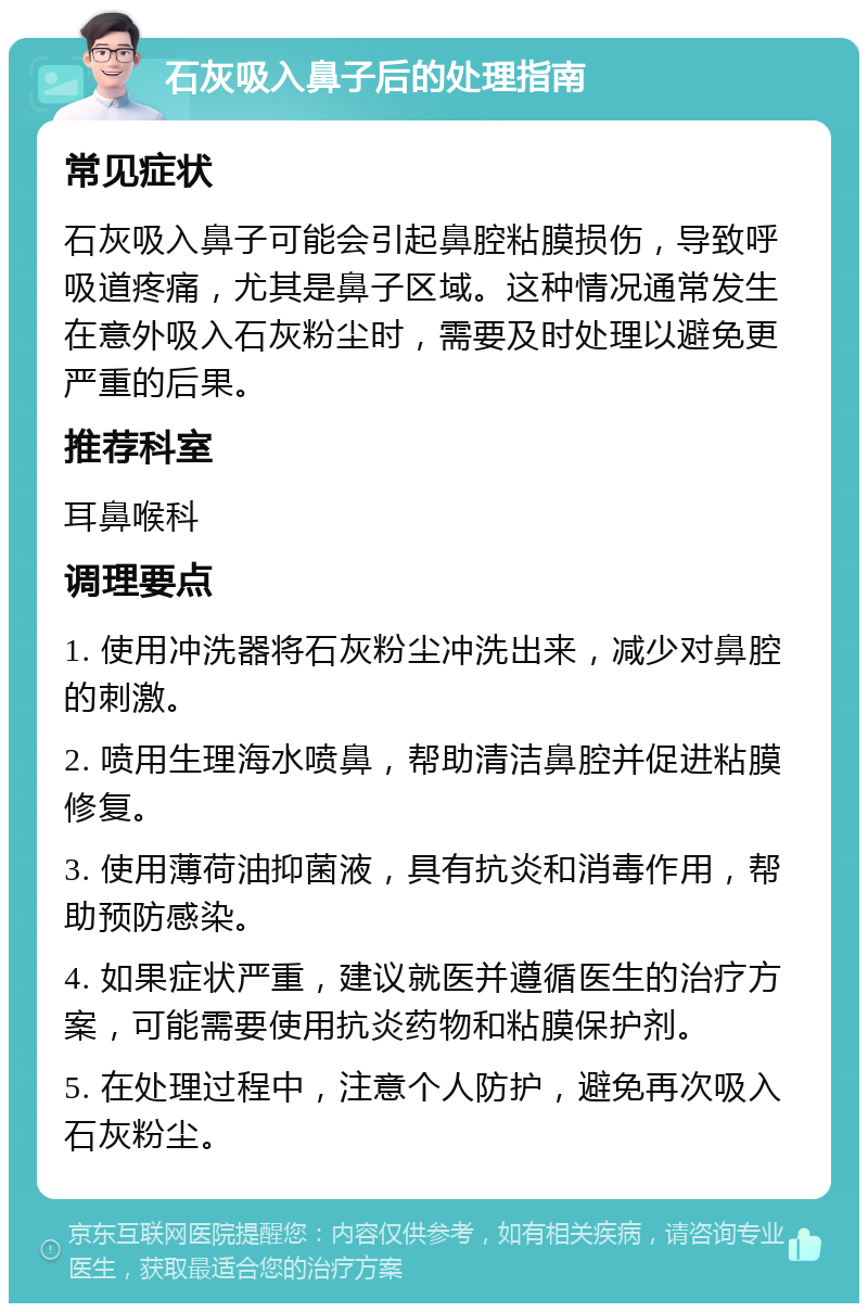 石灰吸入鼻子后的处理指南 常见症状 石灰吸入鼻子可能会引起鼻腔粘膜损伤，导致呼吸道疼痛，尤其是鼻子区域。这种情况通常发生在意外吸入石灰粉尘时，需要及时处理以避免更严重的后果。 推荐科室 耳鼻喉科 调理要点 1. 使用冲洗器将石灰粉尘冲洗出来，减少对鼻腔的刺激。 2. 喷用生理海水喷鼻，帮助清洁鼻腔并促进粘膜修复。 3. 使用薄荷油抑菌液，具有抗炎和消毒作用，帮助预防感染。 4. 如果症状严重，建议就医并遵循医生的治疗方案，可能需要使用抗炎药物和粘膜保护剂。 5. 在处理过程中，注意个人防护，避免再次吸入石灰粉尘。