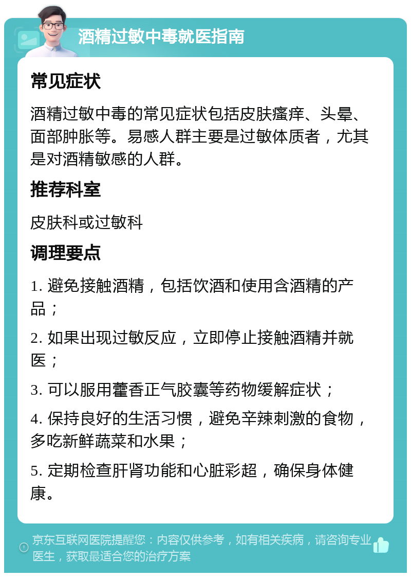 酒精过敏中毒就医指南 常见症状 酒精过敏中毒的常见症状包括皮肤瘙痒、头晕、面部肿胀等。易感人群主要是过敏体质者，尤其是对酒精敏感的人群。 推荐科室 皮肤科或过敏科 调理要点 1. 避免接触酒精，包括饮酒和使用含酒精的产品； 2. 如果出现过敏反应，立即停止接触酒精并就医； 3. 可以服用藿香正气胶囊等药物缓解症状； 4. 保持良好的生活习惯，避免辛辣刺激的食物，多吃新鲜蔬菜和水果； 5. 定期检查肝肾功能和心脏彩超，确保身体健康。