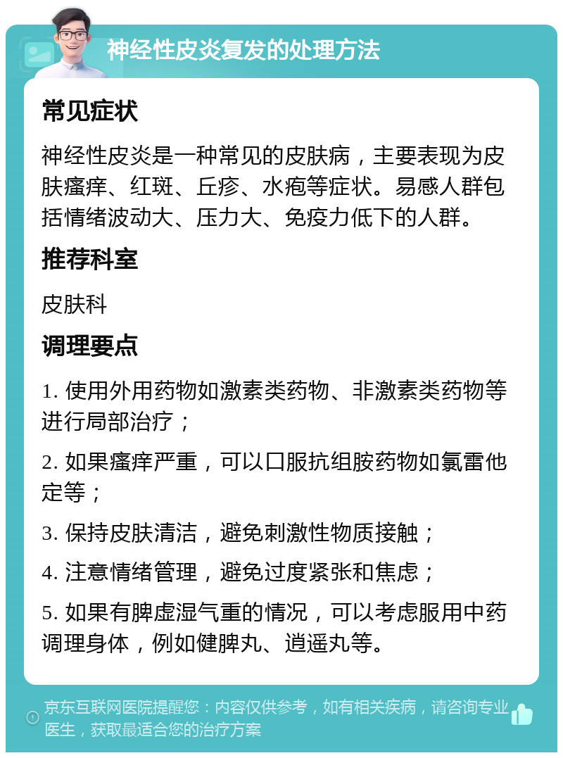 神经性皮炎复发的处理方法 常见症状 神经性皮炎是一种常见的皮肤病，主要表现为皮肤瘙痒、红斑、丘疹、水疱等症状。易感人群包括情绪波动大、压力大、免疫力低下的人群。 推荐科室 皮肤科 调理要点 1. 使用外用药物如激素类药物、非激素类药物等进行局部治疗； 2. 如果瘙痒严重，可以口服抗组胺药物如氯雷他定等； 3. 保持皮肤清洁，避免刺激性物质接触； 4. 注意情绪管理，避免过度紧张和焦虑； 5. 如果有脾虚湿气重的情况，可以考虑服用中药调理身体，例如健脾丸、逍遥丸等。