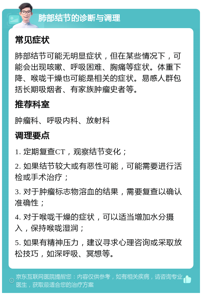 肺部结节的诊断与调理 常见症状 肺部结节可能无明显症状，但在某些情况下，可能会出现咳嗽、呼吸困难、胸痛等症状。体重下降、喉咙干燥也可能是相关的症状。易感人群包括长期吸烟者、有家族肿瘤史者等。 推荐科室 肿瘤科、呼吸内科、放射科 调理要点 1. 定期复查CT，观察结节变化； 2. 如果结节较大或有恶性可能，可能需要进行活检或手术治疗； 3. 对于肿瘤标志物溶血的结果，需要复查以确认准确性； 4. 对于喉咙干燥的症状，可以适当增加水分摄入，保持喉咙湿润； 5. 如果有精神压力，建议寻求心理咨询或采取放松技巧，如深呼吸、冥想等。