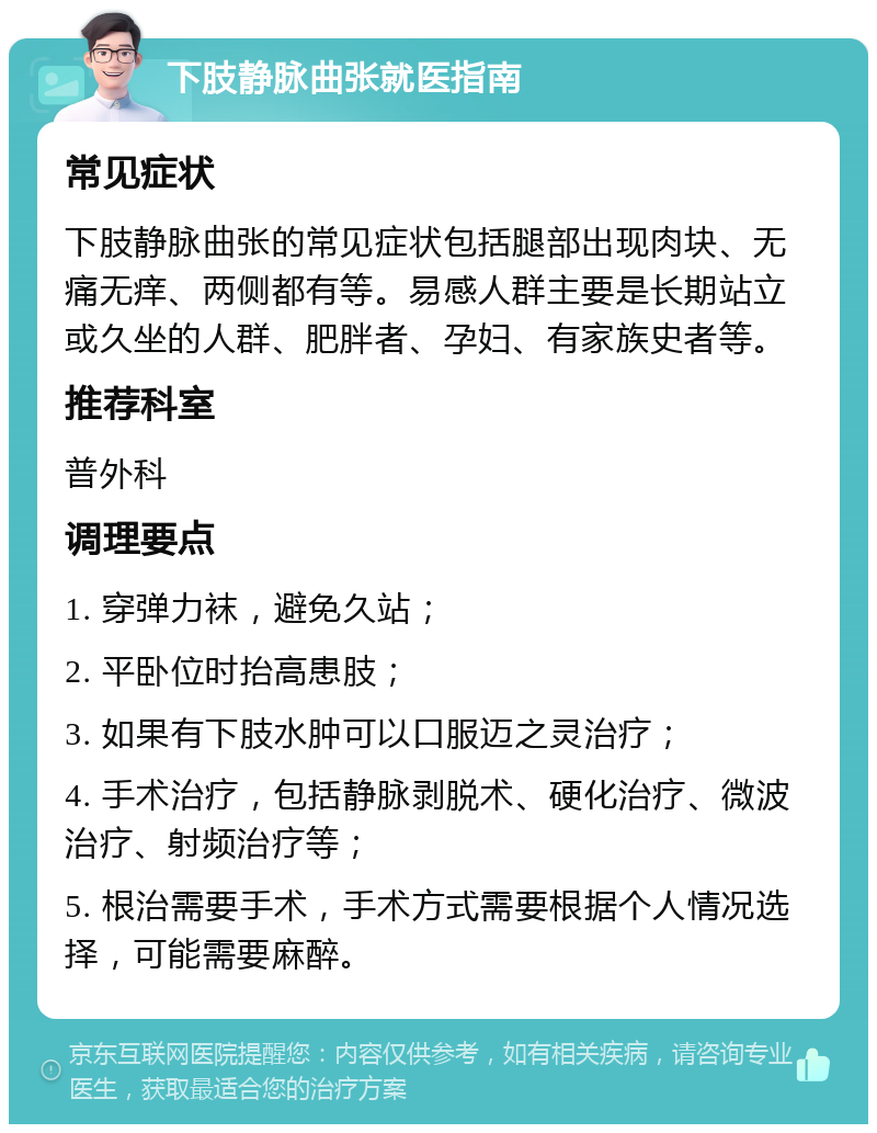 下肢静脉曲张就医指南 常见症状 下肢静脉曲张的常见症状包括腿部出现肉块、无痛无痒、两侧都有等。易感人群主要是长期站立或久坐的人群、肥胖者、孕妇、有家族史者等。 推荐科室 普外科 调理要点 1. 穿弹力袜，避免久站； 2. 平卧位时抬高患肢； 3. 如果有下肢水肿可以口服迈之灵治疗； 4. 手术治疗，包括静脉剥脱术、硬化治疗、微波治疗、射频治疗等； 5. 根治需要手术，手术方式需要根据个人情况选择，可能需要麻醉。