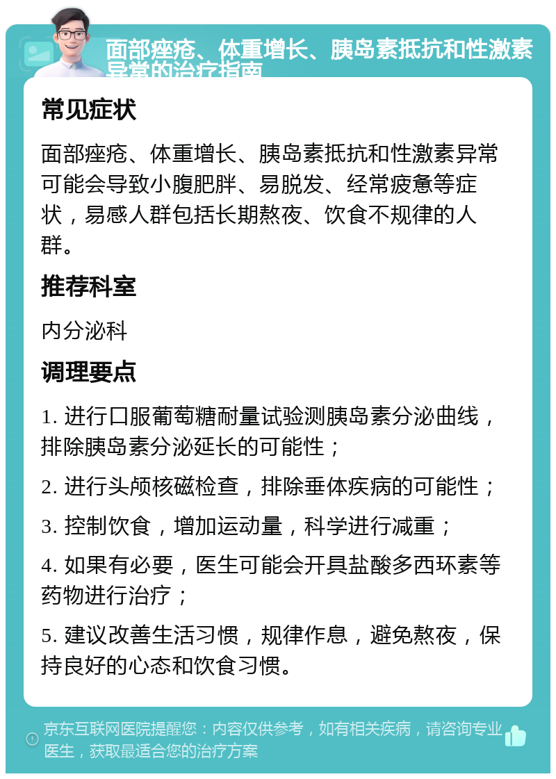 面部痤疮、体重增长、胰岛素抵抗和性激素异常的治疗指南 常见症状 面部痤疮、体重增长、胰岛素抵抗和性激素异常可能会导致小腹肥胖、易脱发、经常疲惫等症状，易感人群包括长期熬夜、饮食不规律的人群。 推荐科室 内分泌科 调理要点 1. 进行口服葡萄糖耐量试验测胰岛素分泌曲线，排除胰岛素分泌延长的可能性； 2. 进行头颅核磁检查，排除垂体疾病的可能性； 3. 控制饮食，增加运动量，科学进行减重； 4. 如果有必要，医生可能会开具盐酸多西环素等药物进行治疗； 5. 建议改善生活习惯，规律作息，避免熬夜，保持良好的心态和饮食习惯。