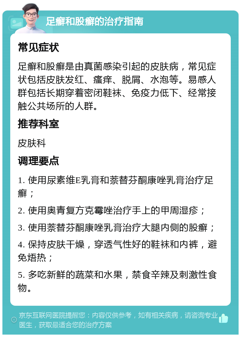 足癣和股癣的治疗指南 常见症状 足癣和股癣是由真菌感染引起的皮肤病，常见症状包括皮肤发红、瘙痒、脱屑、水泡等。易感人群包括长期穿着密闭鞋袜、免疫力低下、经常接触公共场所的人群。 推荐科室 皮肤科 调理要点 1. 使用尿素维E乳膏和萘替芬酮康唑乳膏治疗足癣； 2. 使用奥青复方克霉唑治疗手上的甲周湿疹； 3. 使用萘替芬酮康唑乳膏治疗大腿内侧的股癣； 4. 保持皮肤干燥，穿透气性好的鞋袜和内裤，避免焐热； 5. 多吃新鲜的蔬菜和水果，禁食辛辣及刺激性食物。