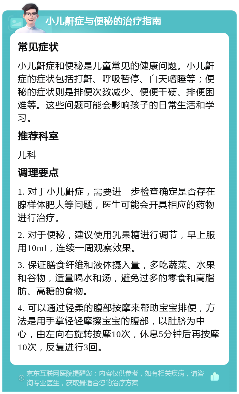 小儿鼾症与便秘的治疗指南 常见症状 小儿鼾症和便秘是儿童常见的健康问题。小儿鼾症的症状包括打鼾、呼吸暂停、白天嗜睡等；便秘的症状则是排便次数减少、便便干硬、排便困难等。这些问题可能会影响孩子的日常生活和学习。 推荐科室 儿科 调理要点 1. 对于小儿鼾症，需要进一步检查确定是否存在腺样体肥大等问题，医生可能会开具相应的药物进行治疗。 2. 对于便秘，建议使用乳果糖进行调节，早上服用10ml，连续一周观察效果。 3. 保证膳食纤维和液体摄入量，多吃蔬菜、水果和谷物，适量喝水和汤，避免过多的零食和高脂肪、高糖的食物。 4. 可以通过轻柔的腹部按摩来帮助宝宝排便，方法是用手掌轻轻摩擦宝宝的腹部，以肚脐为中心，由左向右旋转按摩10次，休息5分钟后再按摩10次，反复进行3回。