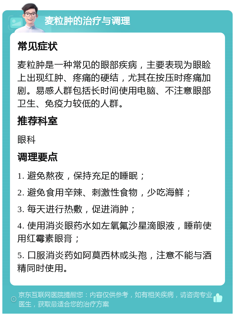 麦粒肿的治疗与调理 常见症状 麦粒肿是一种常见的眼部疾病，主要表现为眼睑上出现红肿、疼痛的硬结，尤其在按压时疼痛加剧。易感人群包括长时间使用电脑、不注意眼部卫生、免疫力较低的人群。 推荐科室 眼科 调理要点 1. 避免熬夜，保持充足的睡眠； 2. 避免食用辛辣、刺激性食物，少吃海鲜； 3. 每天进行热敷，促进消肿； 4. 使用消炎眼药水如左氧氟沙星滴眼液，睡前使用红霉素眼膏； 5. 口服消炎药如阿莫西林或头孢，注意不能与酒精同时使用。