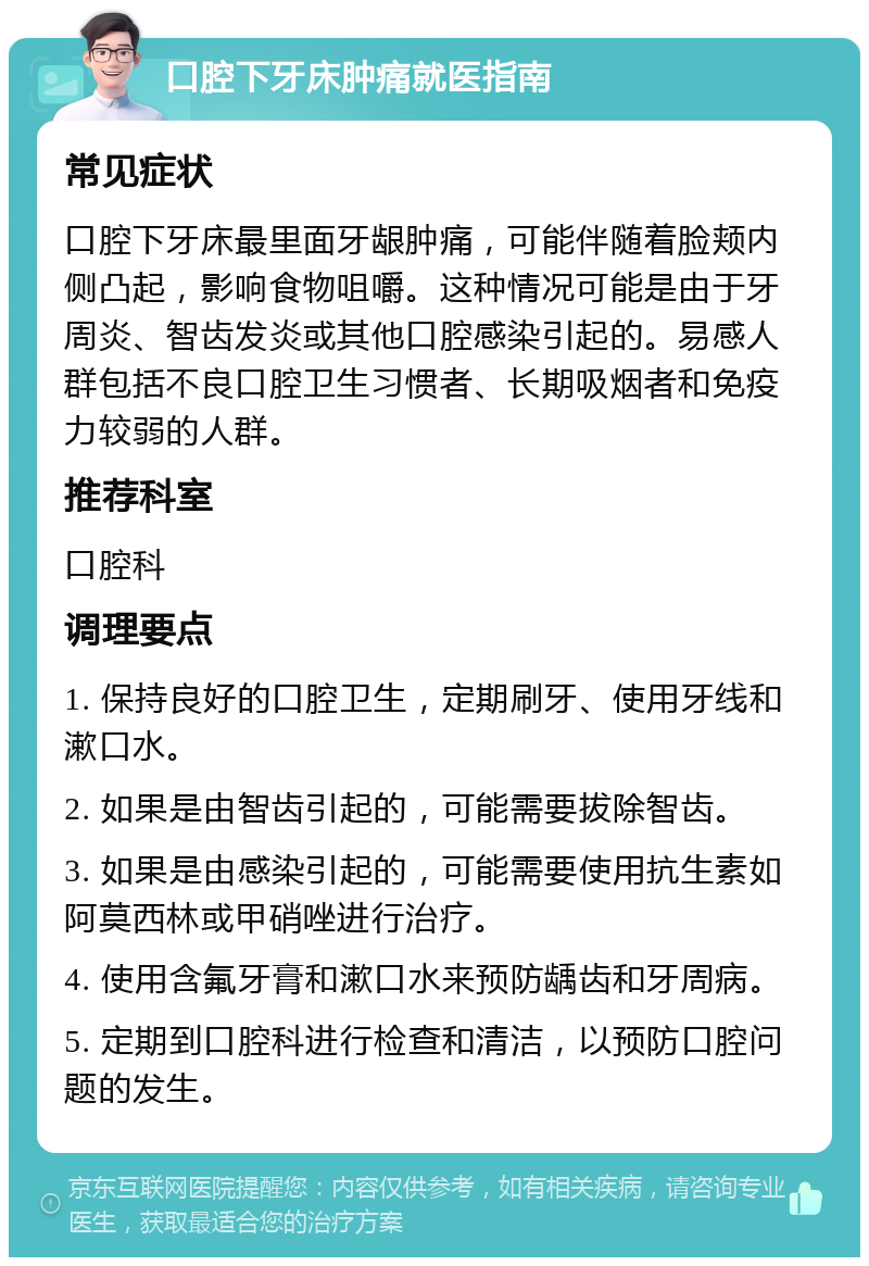 口腔下牙床肿痛就医指南 常见症状 口腔下牙床最里面牙龈肿痛，可能伴随着脸颊内侧凸起，影响食物咀嚼。这种情况可能是由于牙周炎、智齿发炎或其他口腔感染引起的。易感人群包括不良口腔卫生习惯者、长期吸烟者和免疫力较弱的人群。 推荐科室 口腔科 调理要点 1. 保持良好的口腔卫生，定期刷牙、使用牙线和漱口水。 2. 如果是由智齿引起的，可能需要拔除智齿。 3. 如果是由感染引起的，可能需要使用抗生素如阿莫西林或甲硝唑进行治疗。 4. 使用含氟牙膏和漱口水来预防龋齿和牙周病。 5. 定期到口腔科进行检查和清洁，以预防口腔问题的发生。