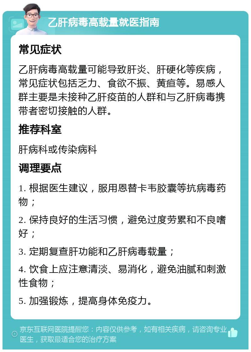 乙肝病毒高载量就医指南 常见症状 乙肝病毒高载量可能导致肝炎、肝硬化等疾病，常见症状包括乏力、食欲不振、黄疸等。易感人群主要是未接种乙肝疫苗的人群和与乙肝病毒携带者密切接触的人群。 推荐科室 肝病科或传染病科 调理要点 1. 根据医生建议，服用恩替卡韦胶囊等抗病毒药物； 2. 保持良好的生活习惯，避免过度劳累和不良嗜好； 3. 定期复查肝功能和乙肝病毒载量； 4. 饮食上应注意清淡、易消化，避免油腻和刺激性食物； 5. 加强锻炼，提高身体免疫力。