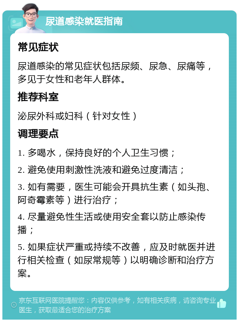 尿道感染就医指南 常见症状 尿道感染的常见症状包括尿频、尿急、尿痛等，多见于女性和老年人群体。 推荐科室 泌尿外科或妇科（针对女性） 调理要点 1. 多喝水，保持良好的个人卫生习惯； 2. 避免使用刺激性洗液和避免过度清洁； 3. 如有需要，医生可能会开具抗生素（如头孢、阿奇霉素等）进行治疗； 4. 尽量避免性生活或使用安全套以防止感染传播； 5. 如果症状严重或持续不改善，应及时就医并进行相关检查（如尿常规等）以明确诊断和治疗方案。