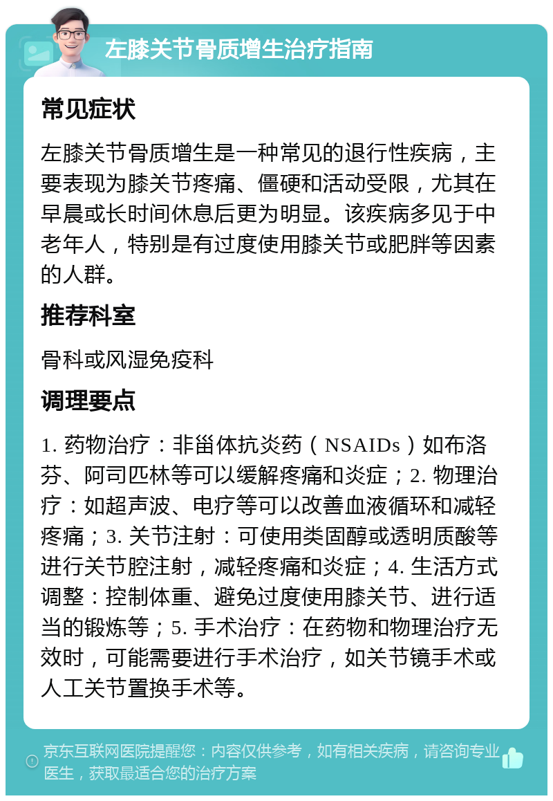 左膝关节骨质增生治疗指南 常见症状 左膝关节骨质增生是一种常见的退行性疾病，主要表现为膝关节疼痛、僵硬和活动受限，尤其在早晨或长时间休息后更为明显。该疾病多见于中老年人，特别是有过度使用膝关节或肥胖等因素的人群。 推荐科室 骨科或风湿免疫科 调理要点 1. 药物治疗：非甾体抗炎药（NSAIDs）如布洛芬、阿司匹林等可以缓解疼痛和炎症；2. 物理治疗：如超声波、电疗等可以改善血液循环和减轻疼痛；3. 关节注射：可使用类固醇或透明质酸等进行关节腔注射，减轻疼痛和炎症；4. 生活方式调整：控制体重、避免过度使用膝关节、进行适当的锻炼等；5. 手术治疗：在药物和物理治疗无效时，可能需要进行手术治疗，如关节镜手术或人工关节置换手术等。