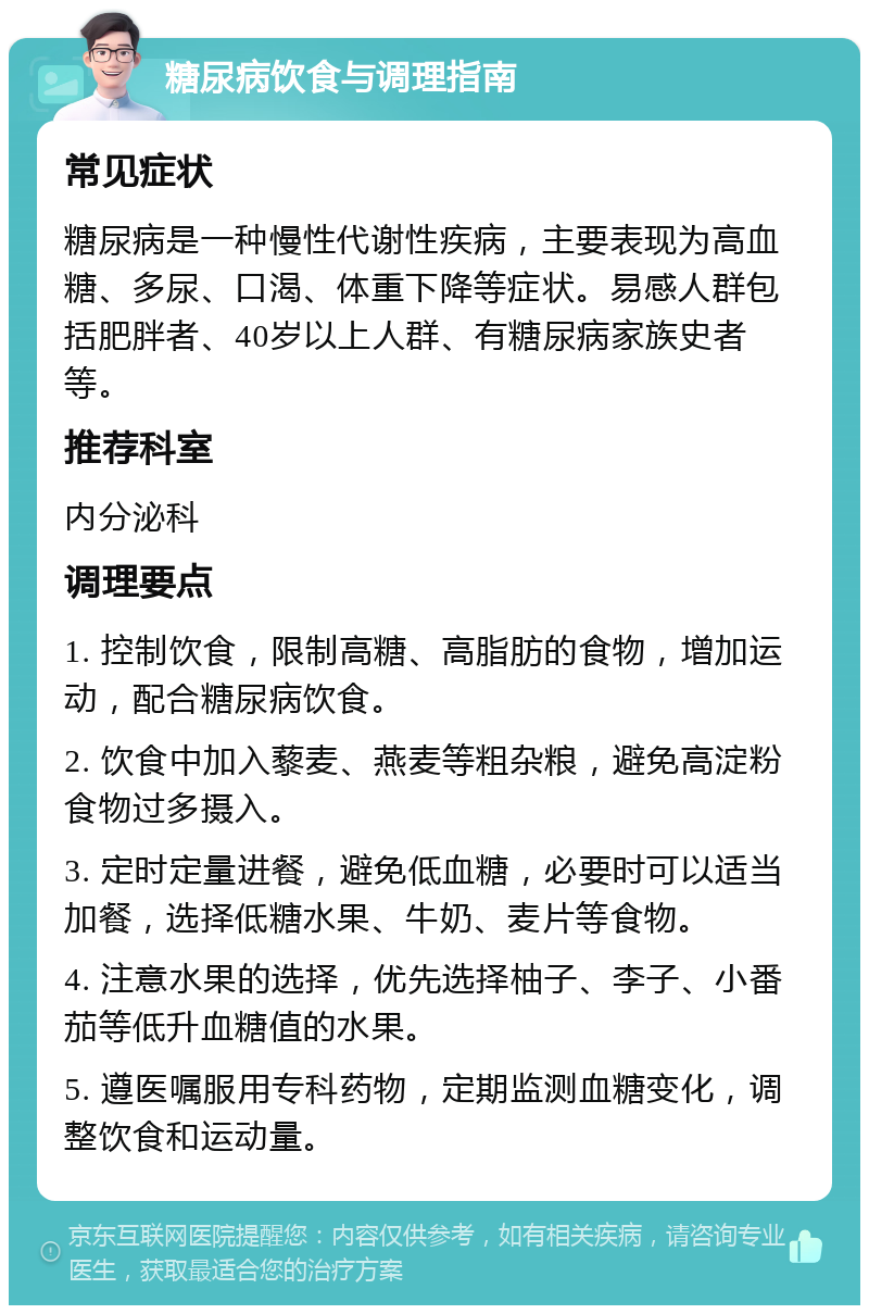 糖尿病饮食与调理指南 常见症状 糖尿病是一种慢性代谢性疾病，主要表现为高血糖、多尿、口渴、体重下降等症状。易感人群包括肥胖者、40岁以上人群、有糖尿病家族史者等。 推荐科室 内分泌科 调理要点 1. 控制饮食，限制高糖、高脂肪的食物，增加运动，配合糖尿病饮食。 2. 饮食中加入藜麦、燕麦等粗杂粮，避免高淀粉食物过多摄入。 3. 定时定量进餐，避免低血糖，必要时可以适当加餐，选择低糖水果、牛奶、麦片等食物。 4. 注意水果的选择，优先选择柚子、李子、小番茄等低升血糖值的水果。 5. 遵医嘱服用专科药物，定期监测血糖变化，调整饮食和运动量。