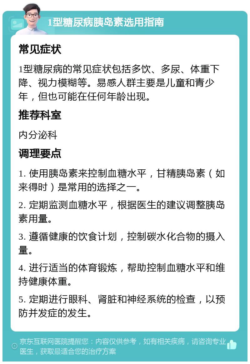 1型糖尿病胰岛素选用指南 常见症状 1型糖尿病的常见症状包括多饮、多尿、体重下降、视力模糊等。易感人群主要是儿童和青少年，但也可能在任何年龄出现。 推荐科室 内分泌科 调理要点 1. 使用胰岛素来控制血糖水平，甘精胰岛素（如来得时）是常用的选择之一。 2. 定期监测血糖水平，根据医生的建议调整胰岛素用量。 3. 遵循健康的饮食计划，控制碳水化合物的摄入量。 4. 进行适当的体育锻炼，帮助控制血糖水平和维持健康体重。 5. 定期进行眼科、肾脏和神经系统的检查，以预防并发症的发生。