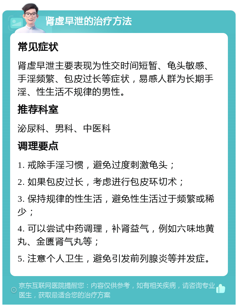 肾虚早泄的治疗方法 常见症状 肾虚早泄主要表现为性交时间短暂、龟头敏感、手淫频繁、包皮过长等症状，易感人群为长期手淫、性生活不规律的男性。 推荐科室 泌尿科、男科、中医科 调理要点 1. 戒除手淫习惯，避免过度刺激龟头； 2. 如果包皮过长，考虑进行包皮环切术； 3. 保持规律的性生活，避免性生活过于频繁或稀少； 4. 可以尝试中药调理，补肾益气，例如六味地黄丸、金匮肾气丸等； 5. 注意个人卫生，避免引发前列腺炎等并发症。