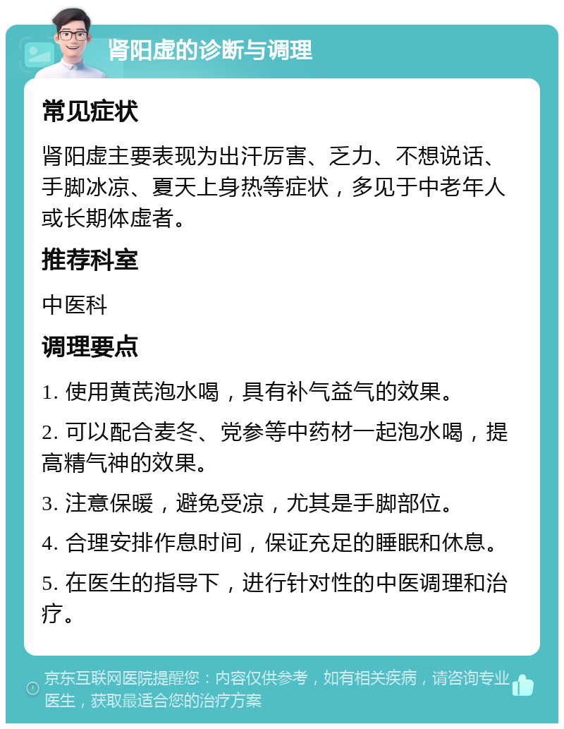 肾阳虚的诊断与调理 常见症状 肾阳虚主要表现为出汗厉害、乏力、不想说话、手脚冰凉、夏天上身热等症状，多见于中老年人或长期体虚者。 推荐科室 中医科 调理要点 1. 使用黄芪泡水喝，具有补气益气的效果。 2. 可以配合麦冬、党参等中药材一起泡水喝，提高精气神的效果。 3. 注意保暖，避免受凉，尤其是手脚部位。 4. 合理安排作息时间，保证充足的睡眠和休息。 5. 在医生的指导下，进行针对性的中医调理和治疗。