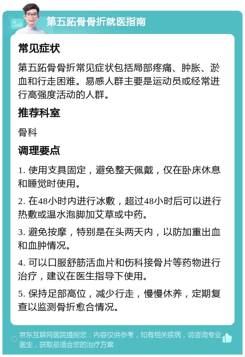 第五跖骨骨折就医指南 常见症状 第五跖骨骨折常见症状包括局部疼痛、肿胀、淤血和行走困难。易感人群主要是运动员或经常进行高强度活动的人群。 推荐科室 骨科 调理要点 1. 使用支具固定，避免整天佩戴，仅在卧床休息和睡觉时使用。 2. 在48小时内进行冰敷，超过48小时后可以进行热敷或温水泡脚加艾草或中药。 3. 避免按摩，特别是在头两天内，以防加重出血和血肿情况。 4. 可以口服舒筋活血片和伤科接骨片等药物进行治疗，建议在医生指导下使用。 5. 保持足部高位，减少行走，慢慢休养，定期复查以监测骨折愈合情况。